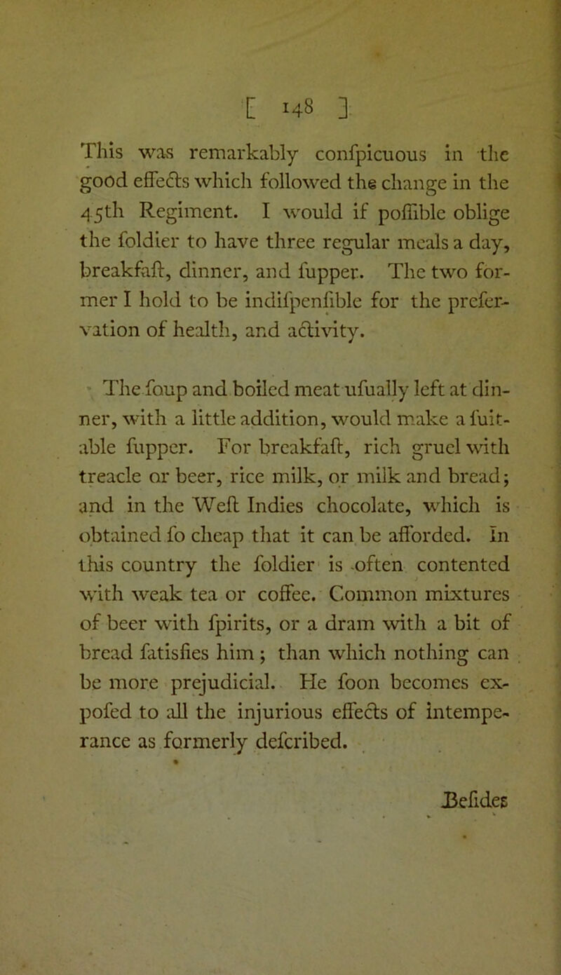 This was remarkably confpicuous in the good effefts which followed the change in the 4,5th Regiment. I would if poffible oblige the foldier to have three regular meals a day, breakfiift, dinner, and fupper. The two for- mer I hold to be indifpenfible for the prefer- vation of health, and acludty. • The foup and boiled meat ufually left at din- ner, with a little addition, would make a fuit- able fupper. Tor breakfaft, rich gruel with treacle or beer, rice milk, or milk and bread; and in the Well Indies chocolate, which is c^btained fo cheap that it can be afibrded. In this country the foldier is -often contented with weak tea or coffee. Common mixtures of beer with fpirits, or a dram with a bit of bread fatisfies him ; than which nothing can be more prejudicial. He foon becomes ex- pofed to all the injurious elfecls of intempe- rance as formerly deferibed. J3efide£: