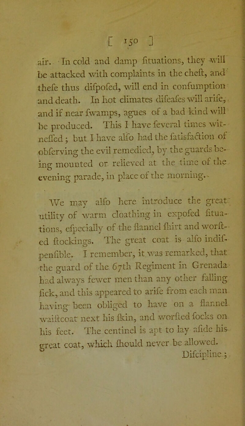 air. In cold and damp fituations, they will be attacked with complaints in the cheft, and thefe thus difpofed, will end in confumption and death. In hot climates difeafes will arife, and if near fwamps, agues of a bad kind will be produced. This I have feveral times wit- nclTed; but I have alfo had the fatlsfaclion of obferving the evil remedied, by the guards be- ing mounted or relieved at the time of the evening parade, in place of the morning.- We may alfo here introduce the great- utility of warm cloathing in expofed fitua- tions, efpccially of the flannel fnirt andworft- cd ftockings. The great coat is alfo indif- penfiblc. I remember, it was remarked, that the guard of the 67th Regiment in Grenada had always fewer men than any other falling fick, and this appeared to arife from each man ha-ving been obliged to have on a flannel waifleoat next his fkin, and v/orfled focks on his feet. The centinci is apt to lay afide his great coat, which fliould never be allowed. Difcipline.j