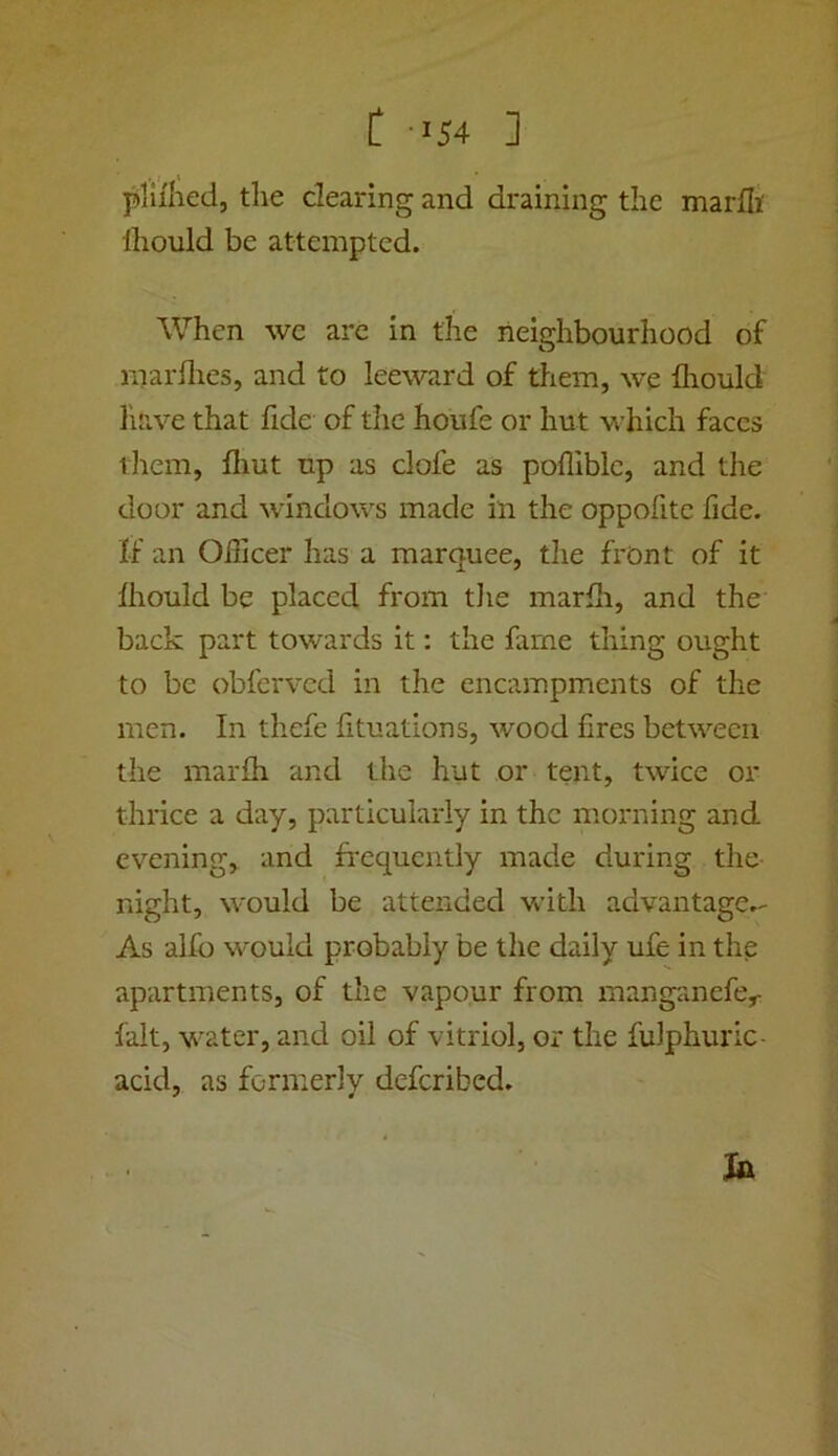 plii'hed, the clearing and draining the marfli' Ihould be attempted. When we are in the neighbourhood of marilies, and to leeward of them, we fliould have that fide of the houfe or hut which faces ihem, flmt up as clofe as pofliblc, and the door and windows made in the oppofitc fide. If an Oilicer has a marquee, the front of it Ihould be placed from tlie marfh, and the back part towards it: the fame thing ought to be obferved in the encampments of the men. In thefe lituations, wood fires between the marfli and the hut or tent, twice or thrice a day, particularly in the morning and evening, and frequently made during the- night, would be attended with advantage.- As alfo would probably be the daily ufe in the apartments, of the vapour from manganefe,- fait, water, and oil of vitriol, or the fulphuric- acid, as formerly deferibed.