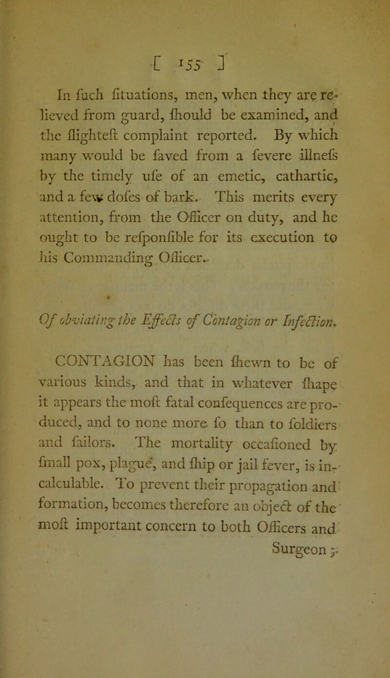 In liich fituations, men, when they are re- lieved from guard, Ihould be examined, and the flighted complaint reported. By which many would be faved from a fevere illnefs by the timely ufe of an emetic, cathartic, and a few dofes of bark. This merits every attention, from the QfEcer on duty, and he ought to be refponlible for its execution to liis Commanding Oilicer.- Of ob-viatingthe Effects of Contagion or Infection, CONTAGION has been fhewn to be of various kinds, and that in whatever fliape it appears the moll fatal confequences are pro- duced, and to none more fo than to foidiers and faiiors. The mortality occafioned by fmall pox, plague, and fliip or jail fever, is in^ calculable. To prevent their propagation and' formation, becomes therefore an objed of the molt important concern to both Officers and