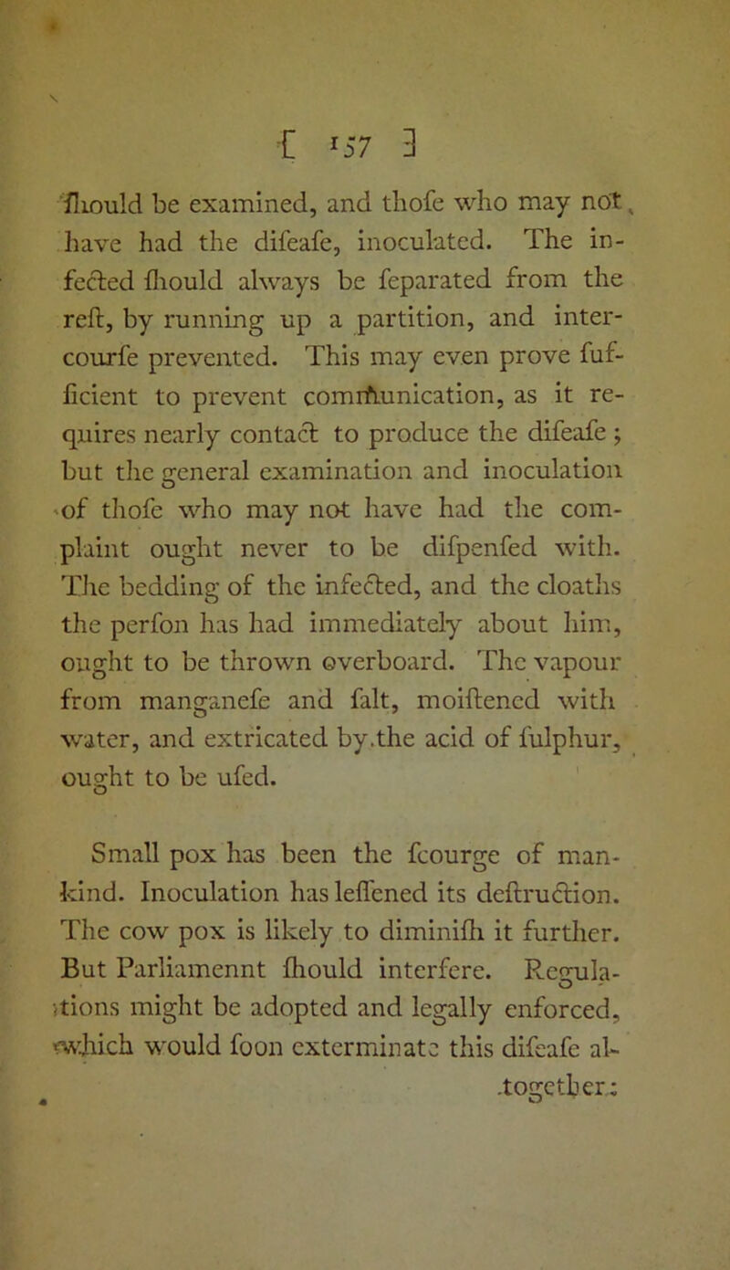 ■fliould be examined, and tliofe who may not ^ have had the difeafe, inoculated. The in- fected fliould always be feparated from the reft, by running up a partition, and inter- courfe prevented. This may even prove fuf- ficient to prevent cornrhunication, as it re- quires nearly contact to produce the difeafe ; but the general examination and inoculation O 'of thofe who may not have had the com- plaint ought never to be difpenfed with. Tlie bedding of the infected, and the cloatlis the perfon has had immediately about him, ought to be thrown overboard. The vapour from manganefe and fait, moiftened with water, and extricated by.the acid of fulphur, ou2:ht to be ufed. Small pox has been the fcourge of man- kind. Inoculation haslefl'ened its deftrudtion. The cow pox is likely to diminifti it further. But Parliamennt fliould interfere. Rccnila- O itions might be adopted and legally enforced, nvliich would foon exterminate this difeafe al- -together,;