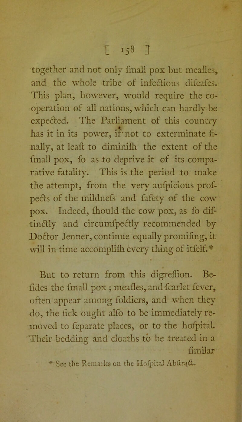 together and not only final! pox but meafles, and the whole tribe of infeclious difeafes. This plan, however, would require the co- operation of all nations, which can hardly be expecled. The Parliament of this country # has it in its power, if* not to exterminate li'- nally, at leaft to diminifli the extent of the fmall pox, fo as to deprive it of its compa- rative fatality. This is the period to make the attempt, from the very aufpicious prof- peths of the mildnefs and fafety of the cow pox. Indeed, fliould the cow pox, as fo dif- tincfly and circumfpeftly recommended by Doctor Jenner, continue equally promifmg, it will in time accomplilh every thing of itfelf.^ But to return from this digreffion. Be- fides the fmall pox ; meafles,.and fcarlet fever, often appear among foldiers, and when they do, the fick ought alfo to be immediately re- moved to feparate places, or to the hofpitaL Their bedding and deaths to be treated in a fiinilar • ■ ^ See the Rcmarlcs on the HoQntal Abtlri^d.