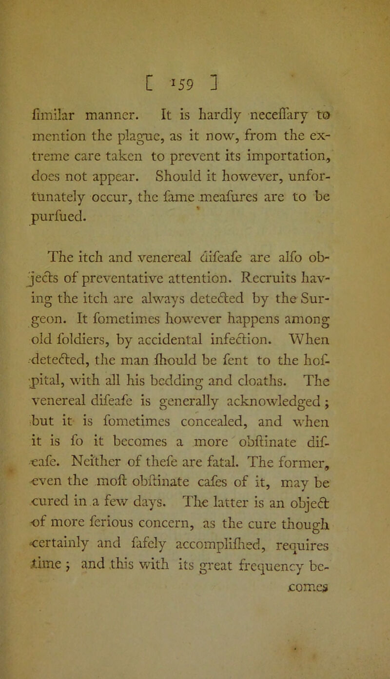 fimilar manner. It is hardly neceffary to mention the plague, as it now, from the ex- treme care taken to prevent its importation, does not appear. Should it however, unfor- tunately occur, the fame meafures are to be purfued. The itch and venereal difeafe are alfo ob- jects of preventative attention. Recruits hav- ing the itch are always dete<d;ed by the Sur- geon. It fometimes however happens among old foldiers, by accidental infection. When detected, the man Ihould be fent to the hof- ■pital, with all his bedding and cloaths. The venereal difeafe is generally acknowledged; but it is fometimes concealed, and when it is fo it becomes a more obltinate dif- eafe. Neither of thefe are fatal. The former, even the molt obitinate cafes of it, may be cured in a few days. The latter is an objeft •of more ferious concern, as the cure though certainly and fafely accomplifhed, requires Xlme 5 and this with its great frequency be- comes