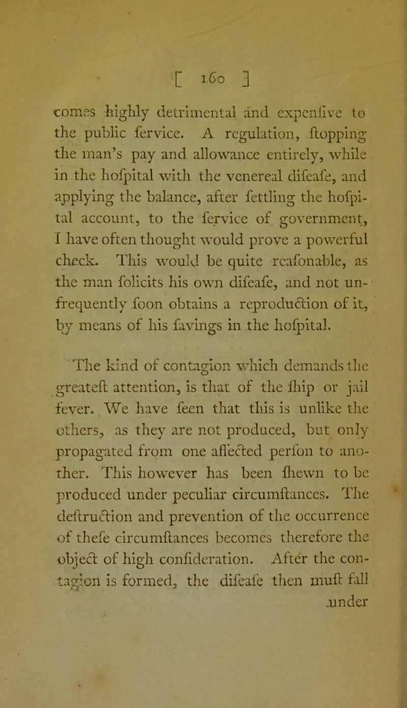 [ 3 comes highly detrimental and expcnfivc to the public fervice. A regulation, flopping the man’s pay and allowance entirely, while in the hofpital with the venereal difeafe, and applying the balance, after fettling the hofpi- tal account, to the fervice of government, I have often thought would prove a powerful check. This would be quite rcafonable, as the man folicits his own difeafe, and not un- frequently foon obtains a reproduclion of it, by means of his favings in the hofpital. The kind of contagion which demands the greatefl attention, is that of the fliip or jail fever. We have feen that this is unlike the others, as they are not produced, but only propagated from one afl'ected perfon to ano- ther. This however has been lliewn to be produced under peculiar circumflances. The deftruclion and prevention of the occurrence of thefe circumflances becomes tlierefore the object of high confideration. After the con- tagion is formed, the difeafe then inufl fall amder