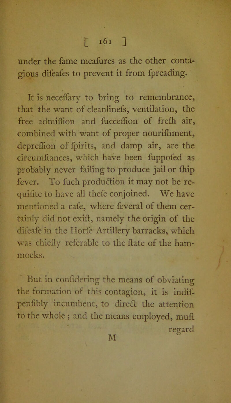 [ ] under the fame meafures as the other conta* gious difeafes to prevent it from fpreading. It is neceifary to bring to remembrance, that the want of cleanlinefs, ventilation, the free admiflion and fucceffion of frefli air, combined with want of proper nourifhment, depreffion of fpirits, and damp air, are the circumftances, which have been fuppofed as probably never failing to produce jail or fliip fever. To fuch production it may not be re- quilite to have all thefe conjoined. We have mentioned a cafe, where feveral of them cer- tainly did not exift, namely the origin of the difeafe in the Horfe Artillery barracks, which was chiefly referable to the ftate of the ham- mocks. But in confidering the means of obviating the formation of this contagion, it is indif- penfibly incumbent, to direct the attention to the whole; and the means employed, muft regard M