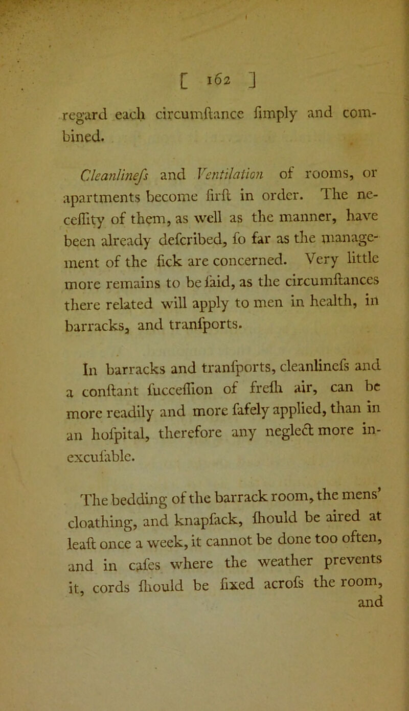 [ 162 ] regard each circumftance hmply and com- bined. Cleanlinefs and Ventilation of rooms, or apartments become firft in order. The ne- celTity of them, as well as the manner, have been already defcribed, fo far as the manage- ment of the fick are concerned. Very little more remains to be faid, as the circumftances there related will apply to men in health, in barracks, and tranfports. In barracks and tranfports, cleanlinefs and a conftant fuccefllon of frelli air, can be more readily and more fafely applied, than in an hofpital, therefore any negledmore in- excufable. The bedding of the barrack room, the mens’ cloathing, and knapfack, fliould be aired at leaft once a week, it cannot be done too often, and in cafes where the weather prevents it, cords fliould be fixed acrofs the room,