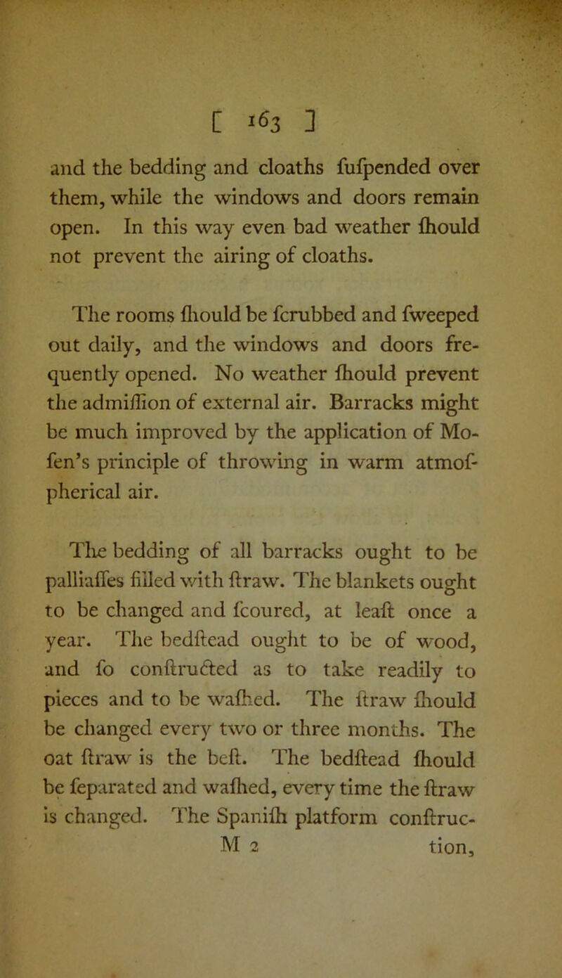 [ 1^3 ] and the bedding and deaths fufpended over them, while the windows and doors remain open. In this way even bad weather Ihould not prevent the airing of deaths. The rooms fliould be ferubbed and fweeped out daily, and the windows and doors fre- quently opened. No weather fhould prevent the admiffion of external air. Barracks might be much improved by the application of Mo- fen’s principle of throwing in warm atmof- pherical air. Tlie bedding of all barracks ought to be palliaffes filled v/ith ftraw. The blankets ought to be changed and fcoured, at leaft once a year. The bedhead ought to be of wood, and fo conftruded as to take readily to pieces and to be walked. The ftraw Ihould be changed every tw^o or three months. The oat ftraw is the beft. The bedhead Ihould be feparated and walked, every time the ftraw Is changed. The Spanifti platform conftruc-