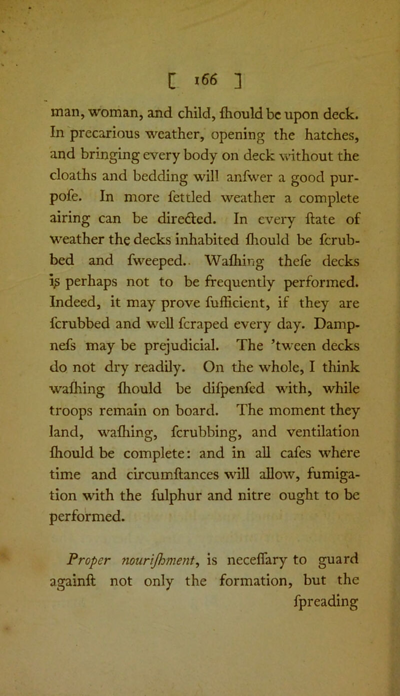 man, woman, and child, fhould be upon deck. In precarious weather, opening the hatches, and bringing every body on deck vvithout the cloaths and bedding will anfwer a good pur- pofe. In more fettled weather a complete airing can be direfted. In every ftate of weather the decks inhabited Ihould be ferub- bed and fweeped.. Wafliing thefe decks perhaps not to be frequently performed. Indeed, it may prove fufficient, if they are ferubbed and well feraped every day. Damp- nefs may be prejudicial. The ’tween decks do not dry readily. On the w’^hole, I think wafhing fhould be difpenfed with, while troops remain on board. The moment they land, w^alhing, ferubbing, and ventilation Ihould be complete: and in aU cafes where time and circum.ftances will allow, fumiga- tion with the fulphur and nitre ought to be performed. Proper nourijhment^ is necelfary to guard againft not only the formation, but the fpreading