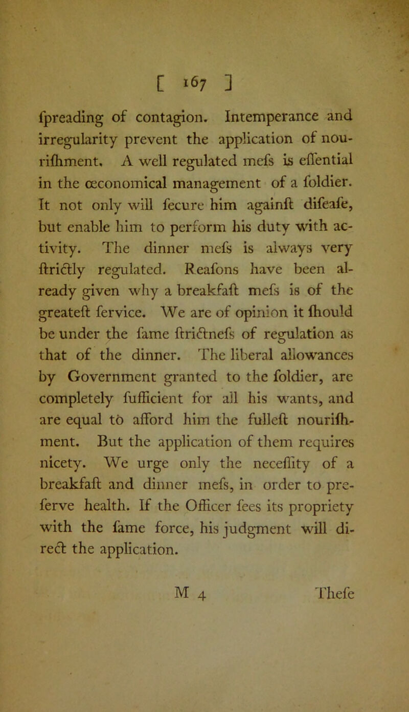 [ ] fpreading of contagion. Intemperance and irregularity prevent the application of nou- rifliment, A well regulated mefs is eflential in the ceconomical management of a foldier. It not only will fecure him againft difeafe, but enable him to perform his duty with ac- tivity. The dinner mefs is always very ftridtly regulated. Reafons have been al- ready given why a breakfaft mefs is of the greateft fervice. We are of opinion it ftiould be under the fame ftriftnefs of regulation as that of the dinner. The liberal allowances by Government granted to the foldier, are completely fufficient for all his wants, and are equal to afford him the fulleft nourifti- ment. But the application of them requires nicety. We urge only the neceflity of a breakfaft and dinner mefs, in order to pre- ferve health. If the Officer fees its propriety with the fame force, his judgment will di- recf the application. M 4 Thefe