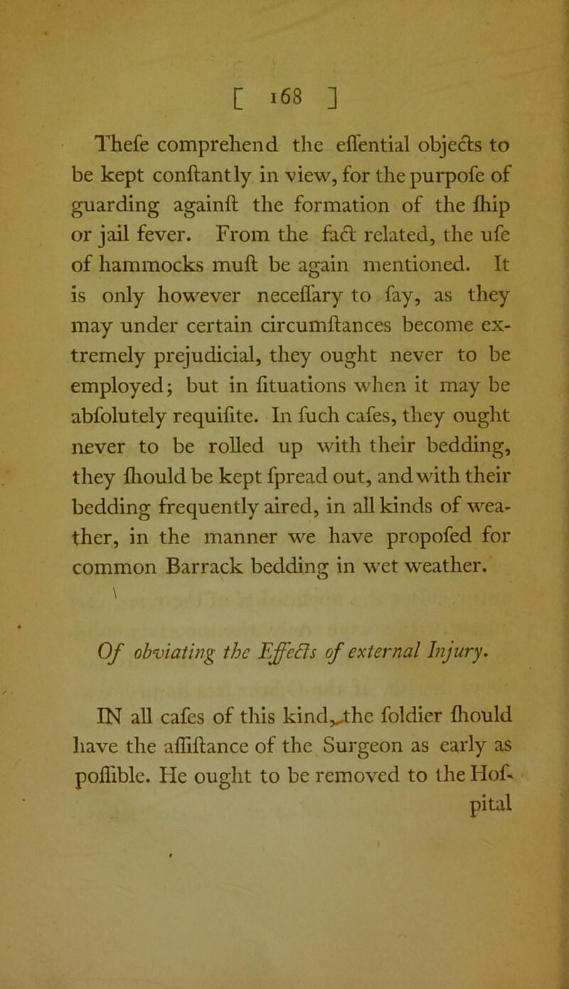 Thefe comprehend the eflential objects to be kept conftantly in view, for the purpofe of guarding againft the formation of the fliip or jail fever. From the fact related, the ufe of hammocks mult be again mentioned. It is only however neceflary to fay, as they may under certain circumftances become ex- tremely prejudicial, they ought never to be employed; but in lituations when it may be abfolutely requifite. In fuch cafes, they ought never to be roUed up with their bedding, they fliould be kept fpread out, and with their bedding frequently aired, in all kinds of wea- ther, in the manner we have propofed for common Barrack bedding in wet weather. \ Of obviating the Effeds of external Injury. IN all cafes of this kind,^the foldier fliould have the afliftance of the Surgeon as early as poflible. He ought to be removed to the Hof- pital