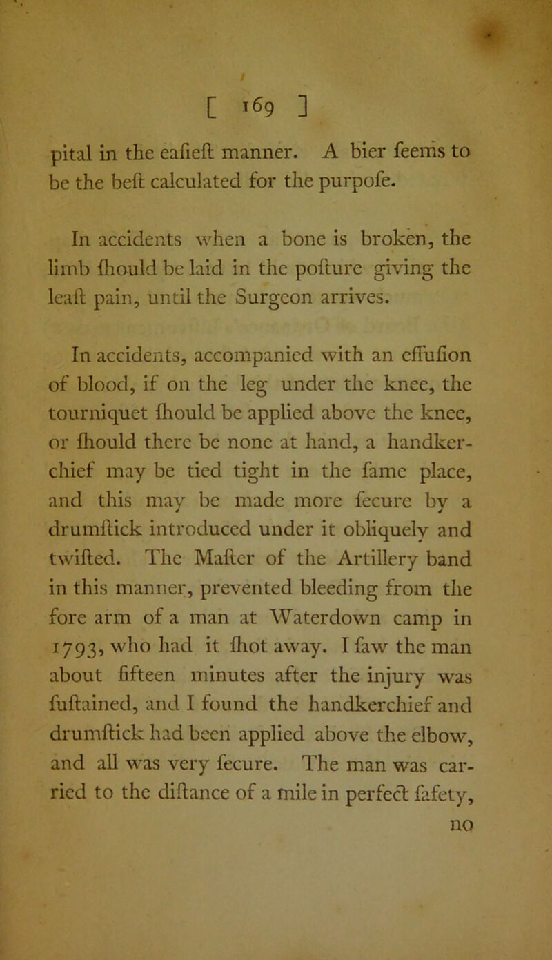 / C '69 ] pital in the eafieft manner. A bier feenis to be the befl calculated for the purpofe. In accidents when a bone is broken, the limb fliould be laid in the pofture giving the leall; pain, until the Surgeon arrives. In accidents, accompanied with an effulion of blood, if on the leg under the knee, the tourniquet Iliould be applied above the knee, or Ihould there be none at hand, a handker- chief may be tied tight in the fame place, and this may be made more fecurc by a drumlHck introduced under it obliquely and twilled. The Mailer of the Artillery band in this manner, prevented bleeding from the fore arm of a man at Waterdown camp in 1793, who had it Ihot away. I faw the man about fifteen minutes after the injury was fullained, and I found the handkerchief and drumllick had been applied above the elbow, and all was very fecure. The man was car- ried to the diftance of a mile in perfecl fafety. no