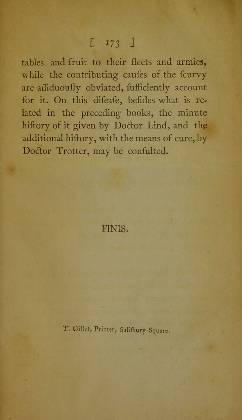 tables and fruit to their fleets and armies, while the contributing caufes of the fcurvy are affiduoufly obviated, fufliciently account for it. On this difeafe, befides what is re- lated in the preceding books, the minute hiftory of it given by Doctor Lind, and the additional hiftory, with the means of cure, by Doctor Trotter, may be confulted. FINIS. T. Gillet, Pi inter, Sallfbury-Square.