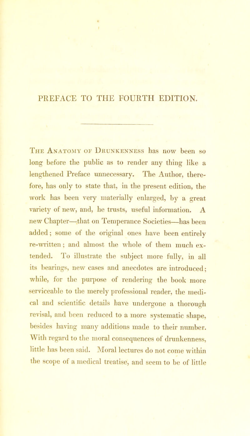 PREFACE TO THE FOURTH EDITION. The Anatomy of Drunkenness has now been so long before the public as to render any tiling like a lengthened Preface unnecessary. The Author, there- fore, has only to state that, in the present edition, the work has been very materially enlarged, by a great variety of new, and, he trusts, useful information. A new Chapter—that on Temperance Societies—has been added; some of the original ones have been entirely re-written; and almost the whole of them much ex- tended. To illustrate the subject more fully, in all its bearings, new cases and anecdotes are introduced; while, for the purpose of rendering the book more serviceable to the merely professional reader, the medi- cal and scientific details have undergone a thorough revisal, and been reduced to a more systematic shape, besides having many additions made to their number. With regard to the moral consequences of drunkenness, little has been said. Moral lectures do not come within the scope of a medical treatise, and seem to be of little