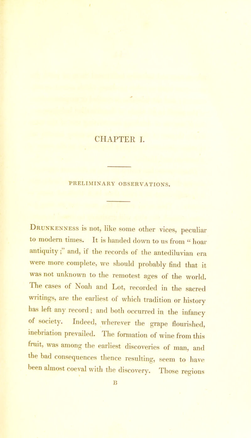 CHAPTER I. PRELIMINARY OBSERVATIONS. Drunkenness is not, like some other vices, peculiar to modem times. It is handed down to us from “ hoar antiquity; and, it the records of the antediluvian era were more complete, we should probably find that it was not unknown to the remotest ages of the world. The cases of Noah and Lot, recorded in the sacred writings, are the earliest of which tradition or history has left any record; and both occurred in the infancy of society. Indeed, wherever the grape flourished, inebriation prevailed. The formation of wine from this fruit, was among the earliest discoveries of man, and the bad consequences thence resulting, seem to have been almost coeval with the discovery. Those regions