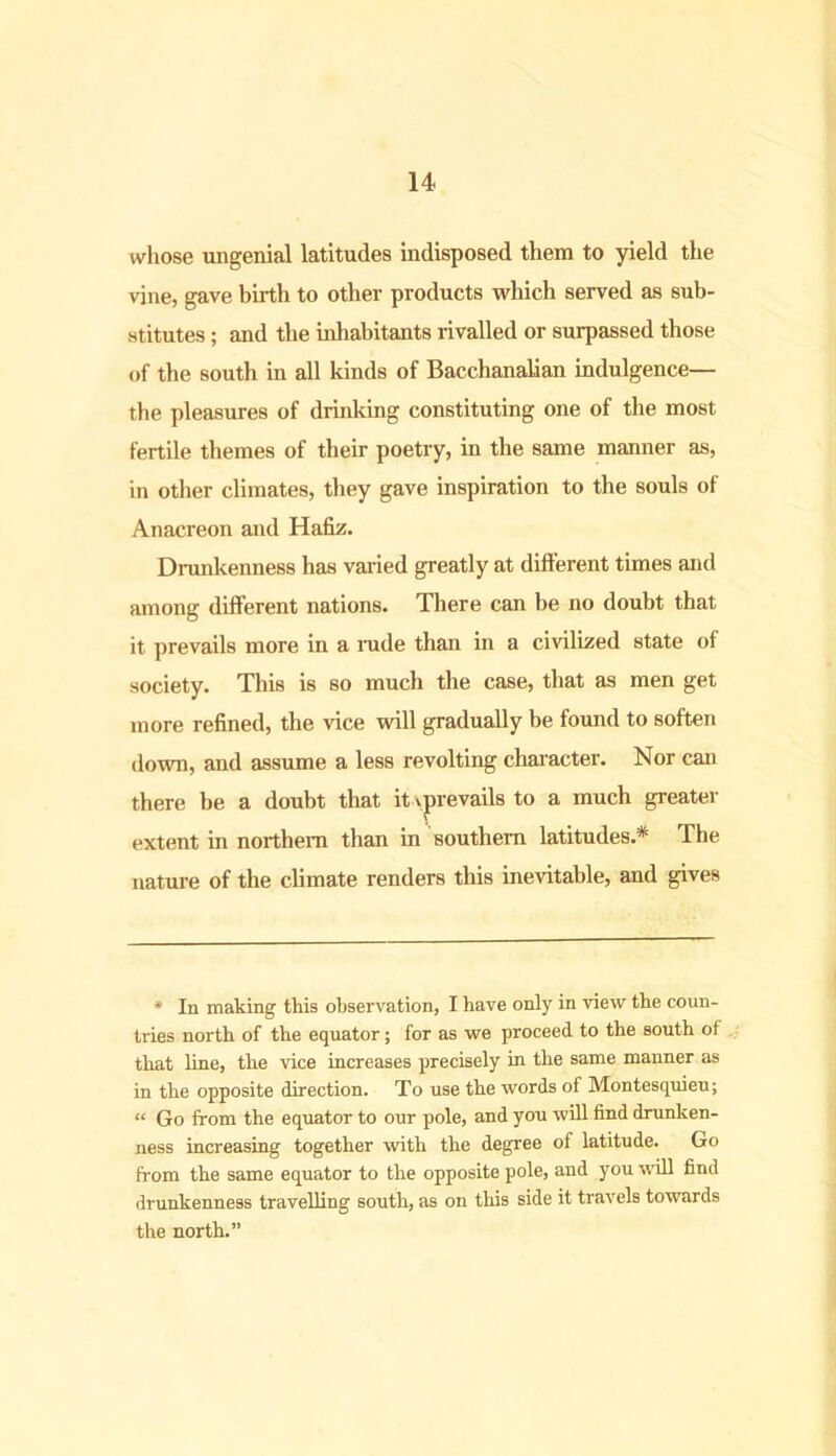 whose ungenial latitudes indisposed them to yield the vine, gave birth to other products which served as sub- stitutes ; and the inhabitants rivalled or surpassed those of the south in all kinds of Bacchanalian indulgence— the pleasures of drinking constituting one of the most fertile themes of their poetry, in the same manner as, in other climates, they gave inspiration to the souls of Anacreon and Hafiz. Drunkenness has varied greatly at different times and among different nations. There can be no doubt that it prevails more in a rude than in a civilized state of society. This is so much the case, that as men get more refined, the vice will gradually be found to soften down, and assume a less revolting character. Nor can there be a doubt that it prevails to a much greater extent in northern than in southern latitudes.* The nature of the climate renders this inevitable, and gives * In making this observation, I have only in view the coun- tries north of the equator; for as we proceed to the south of that line, the vice increases precisely in the same manner as in the opposite direction. To use the words of Montesquieu; « Go from the equator to our pole, and you will find drunken- ness increasing together with the degree of latitude. Go from the same equator to the opposite pole, and you will find drunkenness travelling south, as on this side it travels towards the north.”