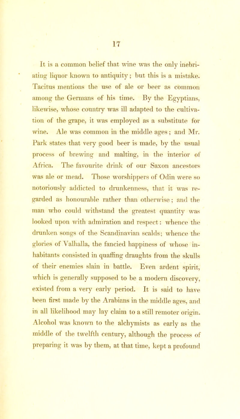 It is a common belief that wine was the only inebri- ating liquor known to antiquity; but this is a mistake. Tacitus mentions the use of ale or beer as common among the Germans of his time. By the Egyptians, likewise, whose country was ill adapted to the cultiva- tion of the grape, it was employed as a substitute fox- wine. Ale was common in the middle ages; and Mr. Park states that vexy good beer is made, by the usual process of brewing and malting, iix the interior of Africa. The favourite drink of our Saxon ancestors was ale or mead. Those worshippers of Odin were so notoriously addicted to drunkenness, that it was re- garded as honom-able rather than othenvise; and the man who could withstand the greatest quantity was looked upon with admiration and respect: whence the drunken songs of the Scandinavian scalds; whence the gloi-ies of Valhalla, the fancied happiness of whose in- habitants consisted in quaffing draughts from the skulls of their enemies slain in battle. Even ardent spirit, which is generally supposed to be a modem discovery, existed from a veiy early pei-iod. It is said to have been first made by the Arabians in the middle ages, and in all likelihood may lay claim to a still remoter origin. Alcohol was known to the alchymists as early as the middle of the twelfth century, although the process of preparing it was by them, at that time, kept a profound