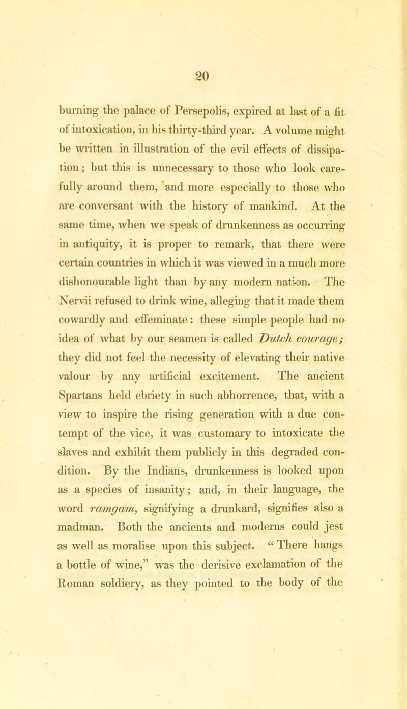 burning the palace of Persepolis, expired at last of a fit of intoxication, in his thirty-third year. A volume might be written in illustration of the evil effects of dissipa- tion ; but this is unnecessary to those who look care- fully around them, and more especially to those who are conversant with the history of mankind. At the same time, when we speak of drunkenness as occurring in antiquity, it is proper to remark, that there were certain countries in which it was viewed in a much more dishonourable light than by any modem nation. The Nervii refused to drink wine, alleging that it made them cowardly and effeminate: these simple people had no idea of what by our seamen is called Dutch courage; they did not feel the necessity of elevating then- native valour by any artificial excitement. The ancient Spartans held ebriety in such abhorrence, that, with a view to inspire the rising generation with a due con- tempt of the vice, it was customary to intoxicate the slaves and exhibit them publicly in this degraded con- dition. By the Indians, drunkenness is looked upon as a species of insanity; and, in their language, the word ramgam, signifying a drunkard, signifies also a madman. Both the ancients and modems could jest as well as moralise upon this subject. “ There hangs a bottle of wine,” was the derisive exclamation of the Roman soldiery, as they pointed to the body of the