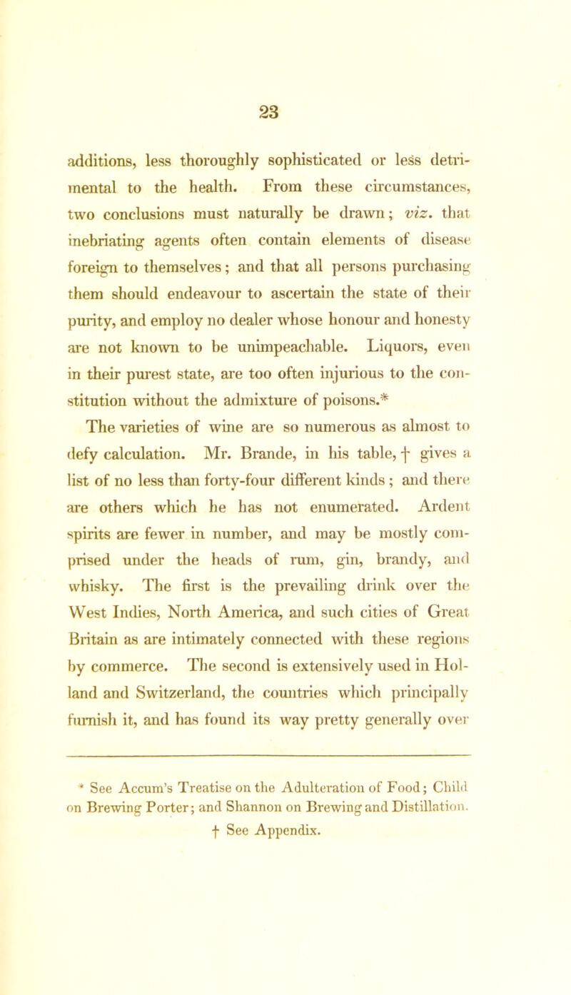 additions, less thoroughly sophisticated or less detri- mental to the health. From these circumstances, two conclusions must naturally be drawn; viz. that inebriating agents often contain elements of disease foreign to themselves; and that all persons purchasing them should endeavour to ascertain the state of their purity, and employ no dealer whose honour and honesty are not known to be unimpeachable. Liquors, even in their purest state, are too often injurious to the con- stitution without the admixture of poisons.* The varieties of wine are so numerous as almost to defy calculation. Mr. Brande, in his table, j- gives a list of no less than forty-four different kinds ; and there are others which he has not enumerated. Ardent spirits are fewer in number, and may be mostly com- prised under the heads of rum, gin, brandy, and whisky. The first is the prevailing drink over the West Indies, North America, and such cities of Great Britain as are intimately connected with these regions by commerce. The second is extensively used in Hol- land and Switzerland, the countries which principally furnish it, and has found its way pretty generally over * See Accum’s Treatise on the Adulteration of Food; Child on Brewing Porter; and Shannon on Brewing and Distillation, f See Appendix.