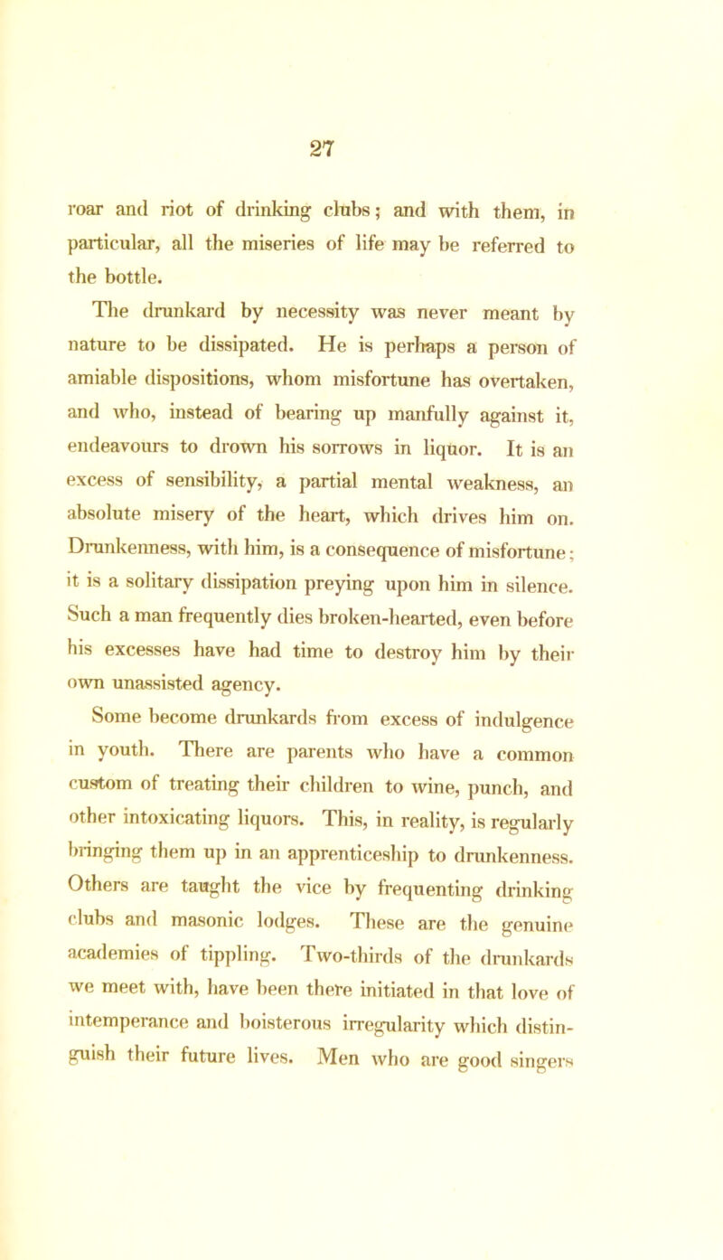 roar and riot of drinking clubs; and noth them, in particular, all the miseries of life may be referred to the bottle. The drunkard by necessity was never meant by nature to be dissipated. He is perhaps a person of amiable dispositions, whom misfortune has overtaken, and who, instead of bearing up manfully against it, endeavours to drown his sorrows in liquor. It is an excess of sensibility, a partial mental weakness, an absolute misery of the heart, which drives him on. Drunkenness, with him, is a consequence of misfortune; it is a solitary dissipation preying upon him in silence. Such a man frequently dies broken-hearted, even before his excesses have had time to destroy him by their own unassisted agency. Some become drunkards from excess of indulgence in youth. There are parents who have a common custom of treating their children to wine, punch, and other intoxicating liquors. This, in reality, is regularly bringing them up in an apprenticeship to drunkenness. Others are taught the vice by frequenting drinking clubs and masonic lodges. These are the genuine academies of tippling. Two-thirds of the drunkards we meet with, have been there initiated in that love of intemperance and boisterous irregularity which distin- guish their future lives. Men who are good singers