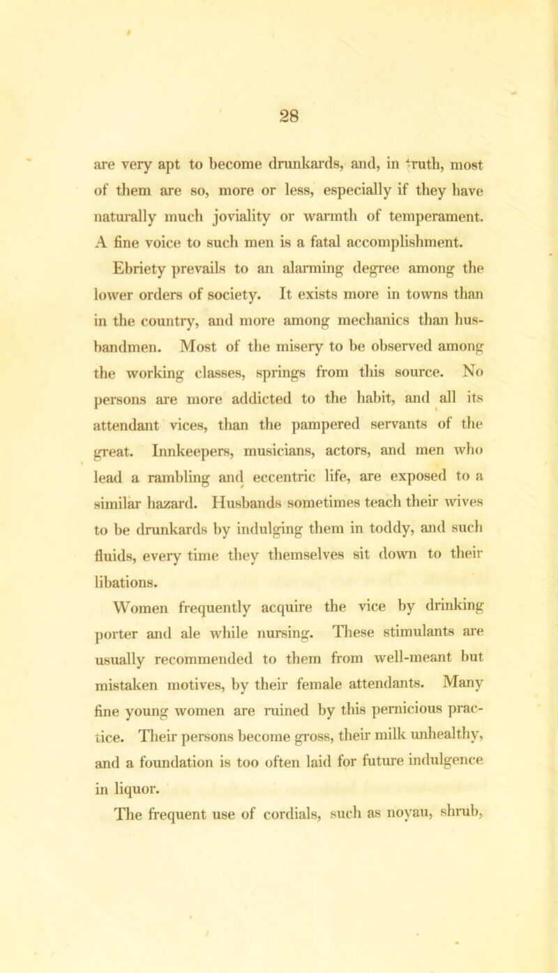 are very apt to become drunkards, and, in truth, most of them are so, more or less, especially if they have naturally much joviality or warmth of temperament. A fine voice to such men is a fatal accomplishment. Ebriety prevails to an alarming degree among the lower orders of society. It exists more in towns than in the country, and more among mechanics than hus- bandmen. Most of the miseiy to be observed among the working classes, springs from tliis source. No persons are more addicted to the habit, and all its attendant vices, than the pampered servants of the great. Innkeepers, musicians, actors, and men who lead a rambling and eccentric life, are exposed to a similar hazard. Husbands sometimes teach then- wives to be drunkards by indulging them in toddy, and such fluids, every time they themselves sit down to their libations. Women frequently acquire the vice by drinking porter and ale while nursing. These stimulants are usually recommended to them from well-meant but mistaken motives, by their female attendants. Many fine young women are ruined by this pernicious prac- tice. Then- persons become gross, their milk unhealthy, and a foundation is too often laid for future indulgence in liquor. The frequent use of cordials, such as noyau, shrub,