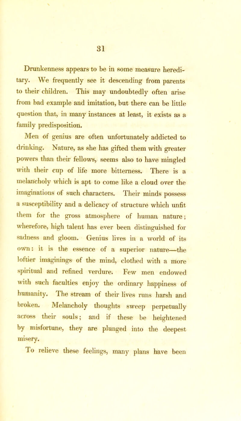 Drunkenness appears to be in some measure heredi- tary. We frequently see it descending from parents to their children. This may undoubtedly often arise from bad example and imitation, but there can be little question that, in many instances at least, it exists as a family predisposition. Men of genius are often unfortunately addicted to drinking. Nature, as she has gifted them with greater powers than their fellows, seems also to have mingled with their cup of life more bitterness. There is a melancholy which is apt to come like a cloud over the imaginations of such characters. Their minds possess a susceptibility and a delicacy of structure which unfit them for the gross atmosphere of human nature; wherefore, high talent has ever been distinguished for sadness and gloom. Genius lives in a world of its own: it is the essence of a superior nature—the loftier imaginings of the mind, clothed with a more spiritual and refined verdure. Few men endowed with such faculties enjoy the ordinary happiness of humanity. The stream of their lives runs harsh and broken. Melancholy thoughts sweep perpetually across their souls; and if these be heightened by misfortune, they are plunged into the deepest misery. To relieve these feelings, many plans have been