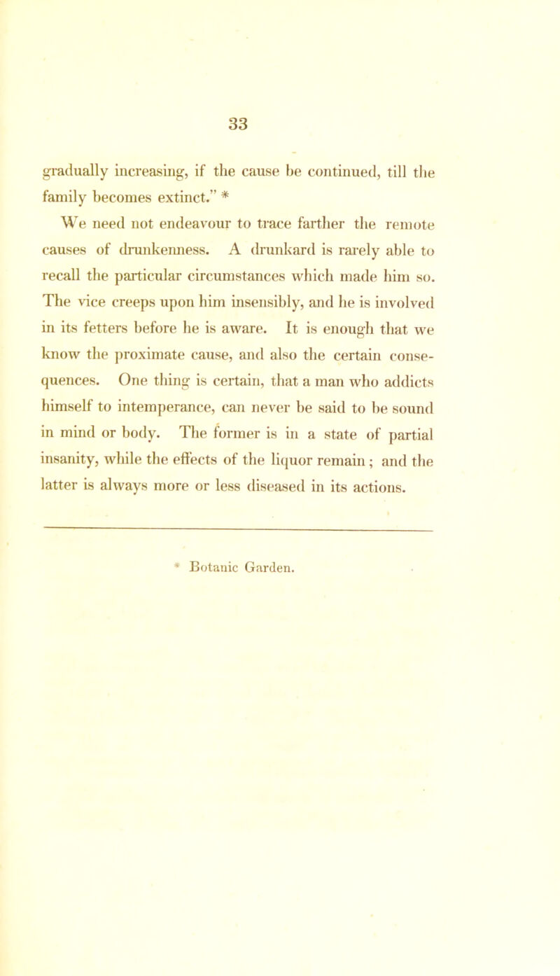 gradually increasing, if the cause be continued, till the family becomes extinct.” * We need not endeavour to trace farther the remote causes of drunkenness. A drunkard is rarely able to recall the particular circumstances which made him so. The vice creeps upon him insensibly, and he is involved in its fetters before he is aware. It is enough that we know the proximate cause, and also the certain conse- quences. One thing is certain, that a man who addicts himself to intemperance, can never be said to be sound in mind or body. The former is in a state of partial insanity, while the effects of the liquor remain; and the latter is always more or less diseased in its actions. ' Botanic Garden.