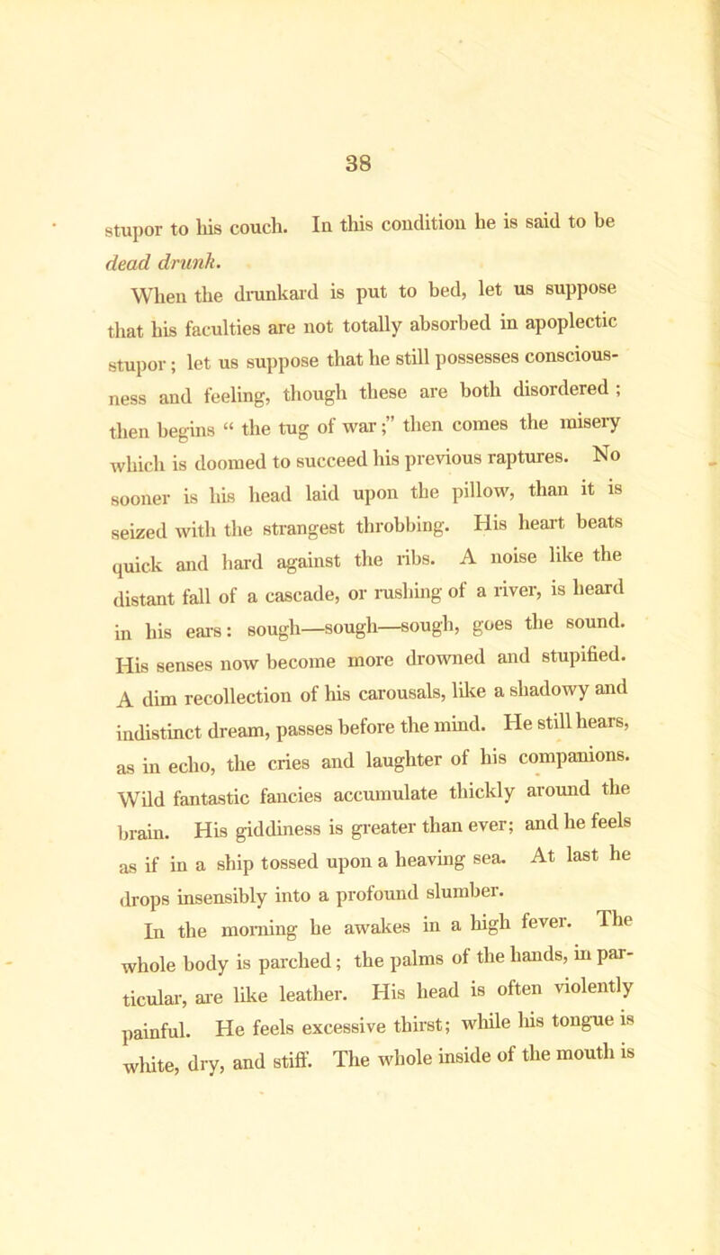 stupor to his couch. In this condition he is said to be dead drunk. When the drunkard is put to bed, let us suppose that his faculties are not totally absorbed in apoplectic stupor; let us suppose that he still possesses conscious- ness and feeling, though these are both disordered ; then begins “ the tug of warthen comes the misery which is doomed to succeed his previous raptures. No sooner is his head laid upon the pillow, than it is seized with the strangest throbbing. His heart beats quick and hard against the ribs. A noise like the distant fall of a cascade, or rushing of a river, is heard in his ears: sough—sough—sough, goes the sound. His senses now become more drowned and stupified. A dim recollection of his carousals, like a shadowy and indistinct dream, passes before the mind. He still hears, as in echo, the cries and laughter of his companions. Wild fantastic fancies accumulate thickly around the brain. His giddiness is greater than ever; and he feels as if in a ship tossed upon a heaving sea. At last he drops insensibly into a profound slumber. In the morning he awakes in a high fever. The whole body is parched; the palms of the hands, in par- ticular, are like leather. His head is often violently painful. He feels excessive thirst; while his tongue is white, dry, and stiff. The whole inside of the mouth is