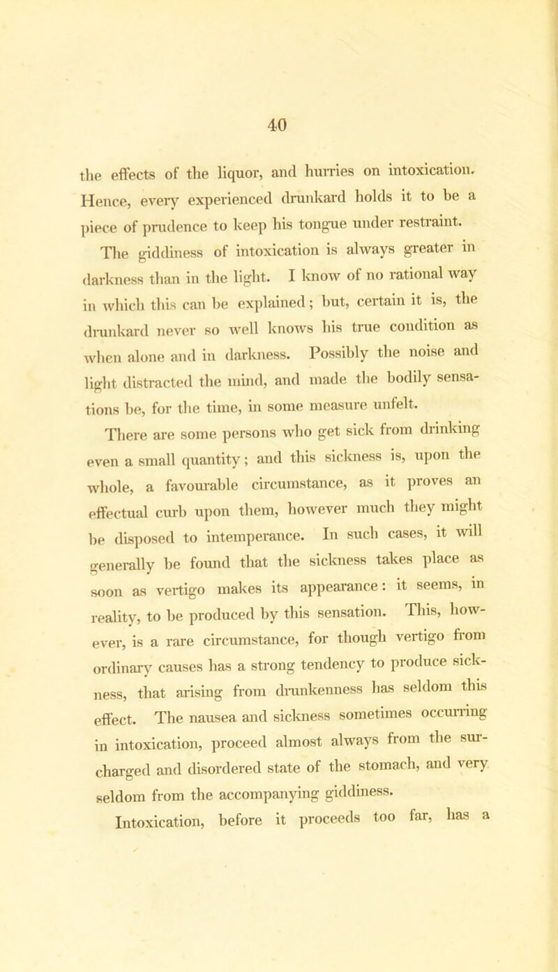 the effects of the liquor, and hurries on intoxication. Hence, eveiy experienced drunkard holds it to be a piece of prudence to keep his tongue under restiaint. The giddiness of intoxication is always greater in darkness than in the light. I know of no rational way in which this can be explained; but, certain it is, the diunkard never so well knows his tiue condition as when alone and in darkness. Possibly the noise and light distracted the mind, and made the bodily sensa- tions be, for the time, in some measure unfelt. There are some persons who get sick from drinking even a small quantity; and this sickness is, upon the whole, a favourable circumstance, as it proves an effectual curb upon them, however much they might be disposed to intemperance. In such cases, it will generally be found that the sickness takes place as soon as vertigo makes its appearance: it seems, in reality, to be produced by this sensation. This, how- ever, is a rare circumstance, for though vertigo from ordinary causes has a strong tendency to produce sick- ness, that arising from drunkenness has seldom this effect. The nausea and sickness sometimes occurring in intoxication, proceed almost always from the sur- charged and disordered state of the stomach, and very seldom from the accompanying giddiness. Intoxication, before it proceeds too far, has a