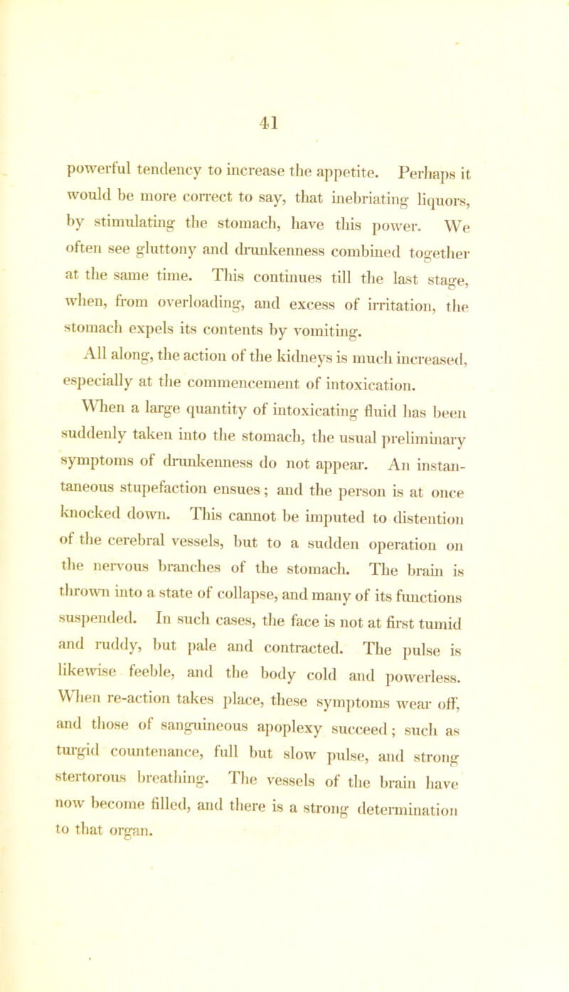 powerful tendency to increase the appetite. Perhaps it would be more correct to say, that inebriating liquors, by stimulating the stomach, have this power. We often see gluttony and drunkenness combined together at the same time. This continues till the last stao-e, when, from overloading, and excess of irritation, the stomach expels its contents by vomiting. All along, the action of the kidneys is much increased, especially at the commencement of intoxication. When a large quantity of intoxicating fluid has been suddenly taken into the stomach, the usual preliminary symptoms of drunkenness do not appear. An instan- taneous stupefaction ensues; and the person is at once knocked down. This cannot be imputed to distention of the cerebral vessels, but to a sudden operation on the nervous branches of the stomach. The brain is thrown into a state of collapse, and many of its functions suspended. In such cases, the face is not at first tumid and ruddy, but pale and contracted. The pulse is likewise feeble, and the body cold and powerless. When re-action takes place, these symptoms wear off, and those of sanguineous apoplexy succeed; such as turgid countenance, full but slow pulse, and strong stertorous breathing. The vessels of the brain have now become filled, and there is a strong determination to that organ.