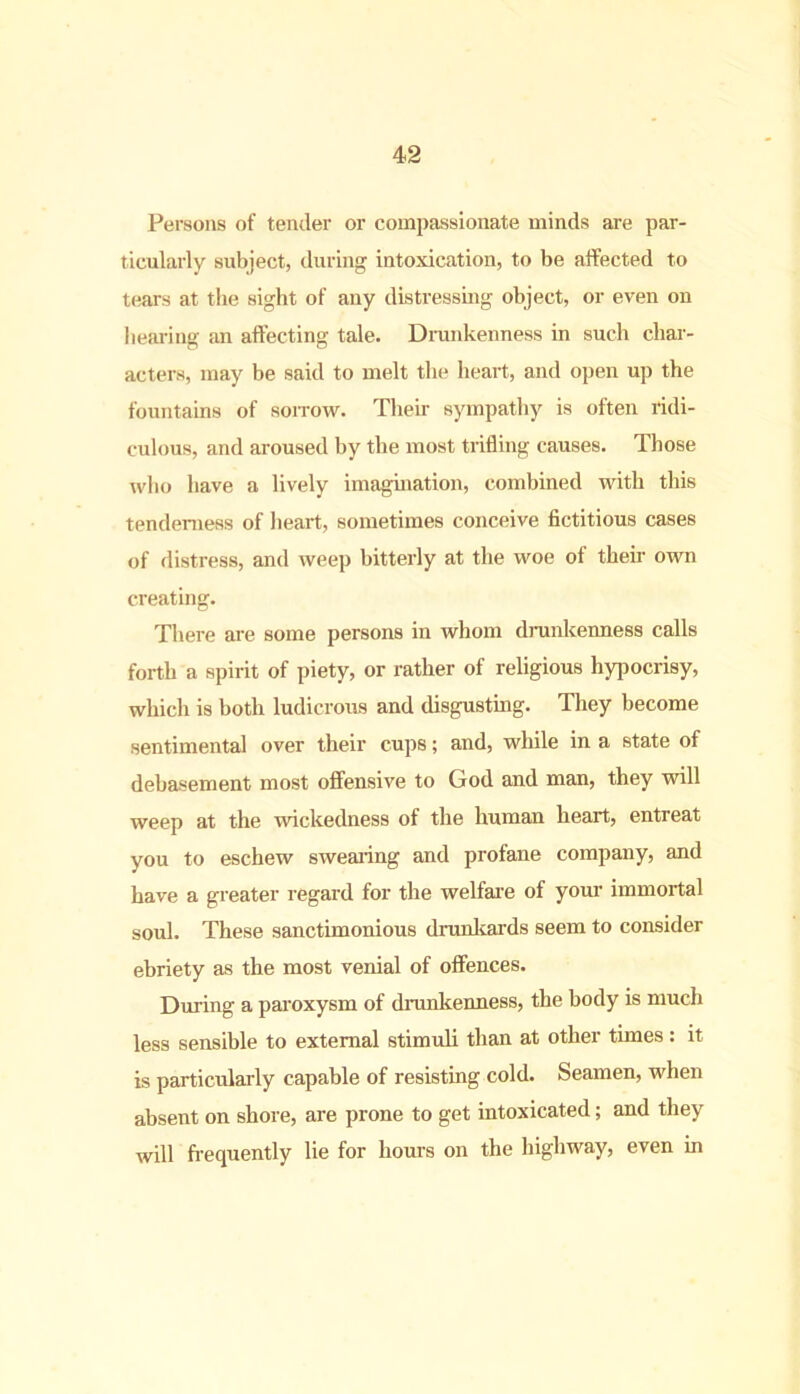 Persons of tender or compassionate minds are par- ticularly subject, during intoxication, to be affected to tears at the sight of any distressing object, or even on hearing an affecting tale. Drunkenness in such char- acters, may be said to melt the heart, and open up the fountains of sorrow. Their sympathy is often ridi- culous, and aroused by the most trifling causes. Those who have a lively imagination, combined with this tenderness of heart, sometimes conceive fictitious cases of distress, and weep bitterly at the woe of their own creating. There are some persons in whom drunkenness calls forth a spirit of piety, or rather of religious hypocrisy, which is both ludicrous and disgusting. They become sentimental over their cups; and, while in a state of debasement most offensive to God and man, they will weep at the wickedness of the human heart, entreat you to eschew swearing and profane company, and have a greater regard for the welfare of your immortal soul. These sanctimonious drunkards seem to consider ebriety as the most venial of offences. During a paroxysm of drunkenness, the body is much less sensible to external stimuli than at other times : it is particularly capable of resisting cold. Seamen, when absent on shore, are prone to get intoxicated; and they will frequently lie for hours on the highway, even in