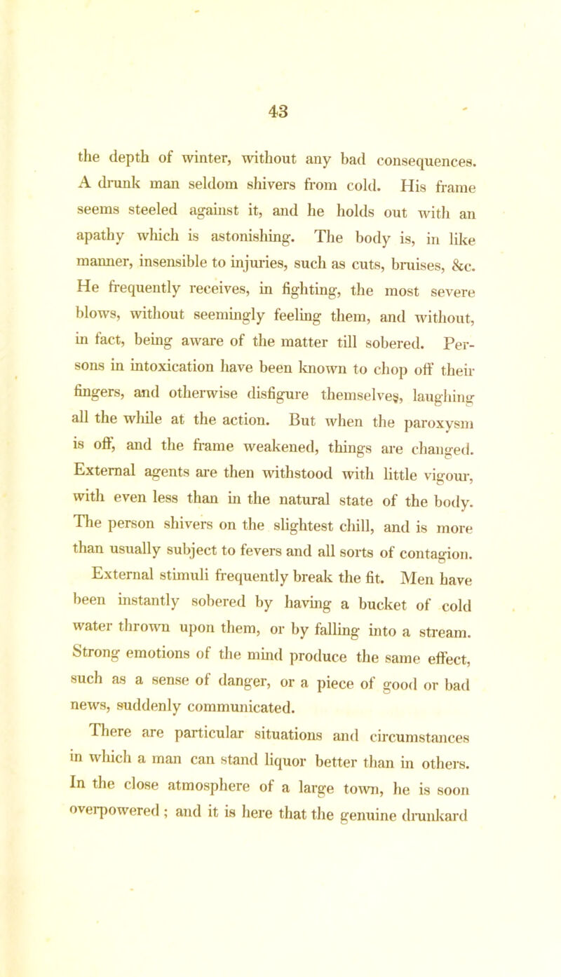 the depth of winter, without any bad consequences. A drunk man seldom shivers from cold. His frame seems steeled against it, and he holds out with an apathy which is astonishing. The body is, in like maimer, insensible to injuries, such as cuts, braises, &c. He frequently receives, in fighting, the most severe blows, without seemingly feeling them, and without, in fact, being aware of the matter till sobered. Per- sons in intoxication have been known to chop off their fingers, and otherwise disfigure themselves, laughing all the while at the action. But when the paroxysm is off, and the frame weakened, things are changed. External agents are then withstood with little vigour, with even less than hi the natural state of the body. The person shivers on the slightest chill, and is more than usually subject to fevers and all sorts of contagion. External stimuli frequently break the fit. Men have been instantly sobered by having a bucket of cold water thrown upon them, or by falling into a stream. Strong emotions of the mind produce the same effect, such as a sense of danger, or a piece of good or bad news, suddenly communicated. There are particular situations and circumstances in which a man can stand liquor better than in others. In the close atmosphere of a large town, he is soon overpowered ; and it is here that the genuine drunkard