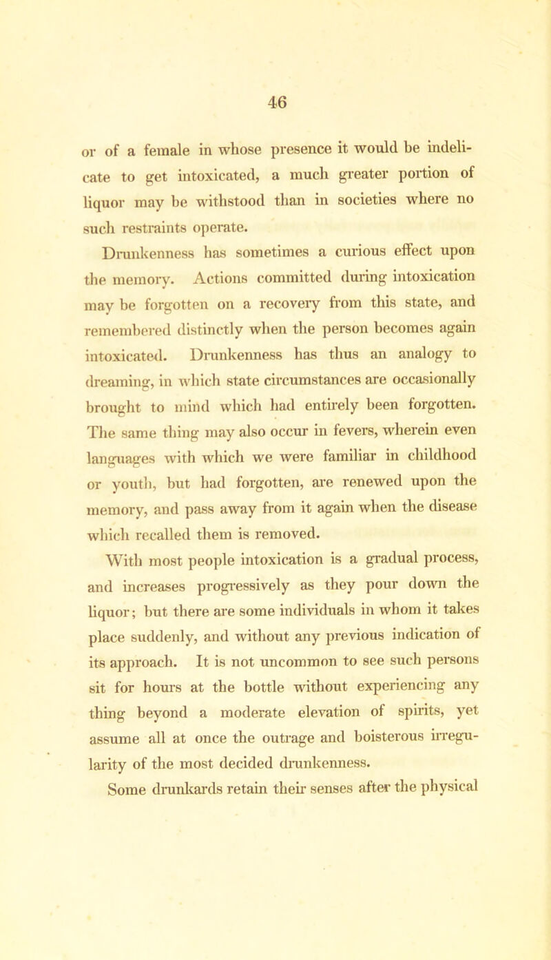 or of a female in whose presence it would be indeli- cate to get intoxicated, a much greater portion of liquor may he withstood than in societies where no such restraints operate. Drunkenness has sometimes a curious effect upon the memory. Actions committed during intoxication may be forgotten on a recovery from this state, and remembered distinctly when the person becomes again intoxicated. Drunkenness has thus an analogy to dreaming, in which state circumstances are occasionally brought to mind which had entirely been forgotten. The same thing may also occur in fevers, wherein even languages with which we were familiar in childhood or youth, but had forgotten, are renewed upon the memory, and pass away from it again when the disease which recalled them is removed. With most people intoxication is a gradual process, and increases progressively as they pour down the liquor; but there are some individuals in whom it takes place suddenly, and without any previous indication of its approach. It is not uncommon to see such persons sit for hours at the bottle without experiencing any thing beyond a moderate elevation of spirits, yet assume all at once the outrage and boisterous irregu- larity of the most decided drunkenness. Some drunkards retain them senses after the physical