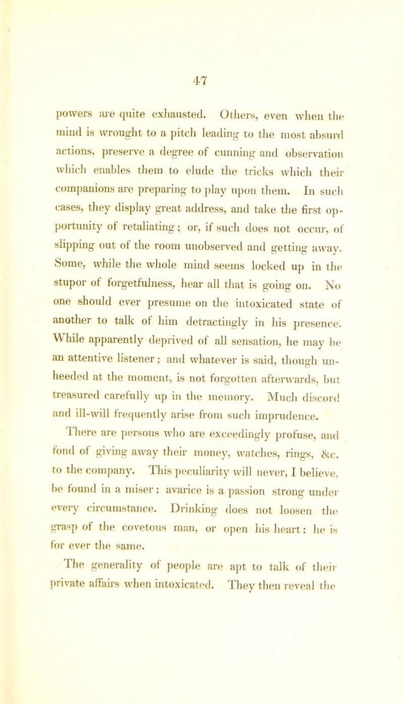 powers are quite exhausted. Others, even when the mind is wrought to a pitch leading to the most absurd actions, preserve a degree of cunning and observation which enables them to elude the tricks which their companions are preparing to play upon them. In such cases, they display great address, and take the first op- portunity of retaliating; or, if such does not occur, of slipping out of the room unobserved and getting away, borne, while the whole mind seems locked up in the stupor of forgetfulness, hear all that is going on. No one should ever presume on the intoxicated state of another to talk of him detractingly in his presence. While apparently deprived of all sensation, he may be an attentive listener; and whatever is said, though un- heeded at the moment, is not forgotten afterwards, but treasured carefully up in the memory. Much discord and ill-will frequently arise from such imprudence. There are persons who are exceedingly profuse, and fond of giving away their money, watches, rings, &c. to the company. This peculiarity will never, I believe, be found in a miser: avarice is a passion strong under every circumstance. Drinking does not loosen the grasp of the covetous man, or open his heart: he is for ever the same. The generality of people are apt to talk of their private affairs when intoxicated. They then reveal the