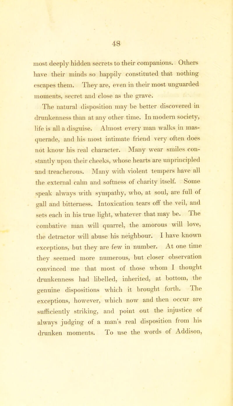 most deeply hidden secrets to their companions. Others have then- minds so happily constituted that nothing escapes them. They are, even in their most unguarded moments, secret and close as the grave. The natural disposition may be better discovered in drunkenness than at any other time. In modem society, life is all a disguise. Almost every man walks in mas- querade, and his most intimate friend very often does not know his real character. Many wear smiles con- stantly upon their cheeks, whose hearts are unprincipled and treacherous. Many with violent tempers have all the external calm and softness of charity itself. Some speak always with sympathy, who, at soul, are full of gall and bitterness. Intoxication tear’s off the veil, and sets each in his true light, whatever that may be. The combative man will quarrel, the amorous will love, the detractor will abuse his neighbour. I have known exceptions, but they are few in number. At one time they seemed more numerous, but closer observation convinced me that most of those whom I thought drunkenness had libelled, inherited, at bottom, the genuine dispositions which it brought forth. The exceptions, however, which now and then occur are sufficiently striking, and point out the injustice ot always judging of a man’s real disposition from his drunken moments. To use the words of Addison,