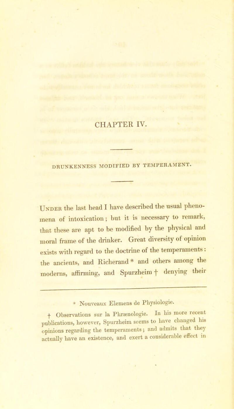 CHAPTER IV. DRUNKENNESS MODIFIED BY TEMPERAMENT. Under the last head I have described the usual pheno- mena of intoxication; hut it is necessary to remark, that these are apt to be modified by the physical anil moral frame of the drinker. Great diversity of opinion exists with regard to the doctrine of the temperaments. the ancients, and Richerand* and others among the modems, affirming, and Spurzheim f denying their * Nouveaux Elemens de Pliysiologie. -f- Observations sur la Pliramologie. In bis more recent publications, however, Spurzheim seems to have changed his opinions regarding the temperaments; and admits that they actually have an existence, and exert a considerable effect in