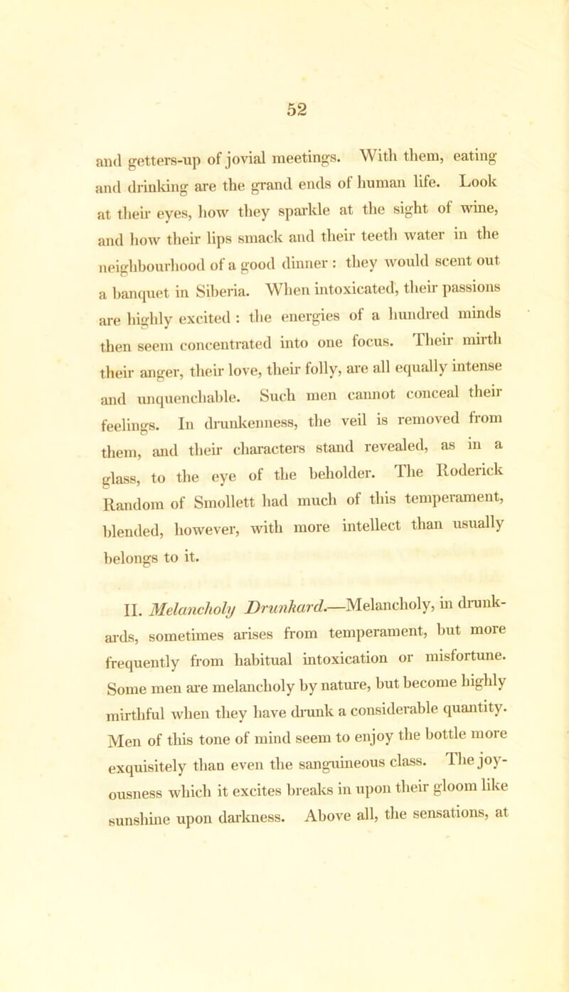 and getters-up of jovial meeting's. With them, eating and drinldng are the grand ends of human life. Look at their eyes, how they sparkle at the sight ot wine, and how their lips smack and their teeth water in the neighbourhood of a good dinner : they would scent out a banquet in Siberia. When intoxicated, then- passions are highly excited : the energies of a hundred minds then seem concentrated into one focus. Their mirth their anger, their love, their folly, are all equally intense and unquenchable. Such men cannot conceal theii feelings. In drunkenness, the veil is removed from them, and their characters stand revealed, as in a glass, to the eye of the beholder. The Roderick Random of Smollett had much of this temperament, blended, however, with more intellect than usually belongs to it. II. Melancholy Drunkard.—Melancholy, in drunk- ards, sometimes arises from temperament, but moie frequently from habitual intoxication or misfortune. Some men are melancholy by nature, but become highly mirthful when they have drunk a considerable quantity. Men of this tone of mind seem to enjoy the bottle more exquisitely than even the sanguineous class. 1 lie joy- ousness which it excites breaks in upon their gloom like sunshine upon darkness. Above all, the sensations, at