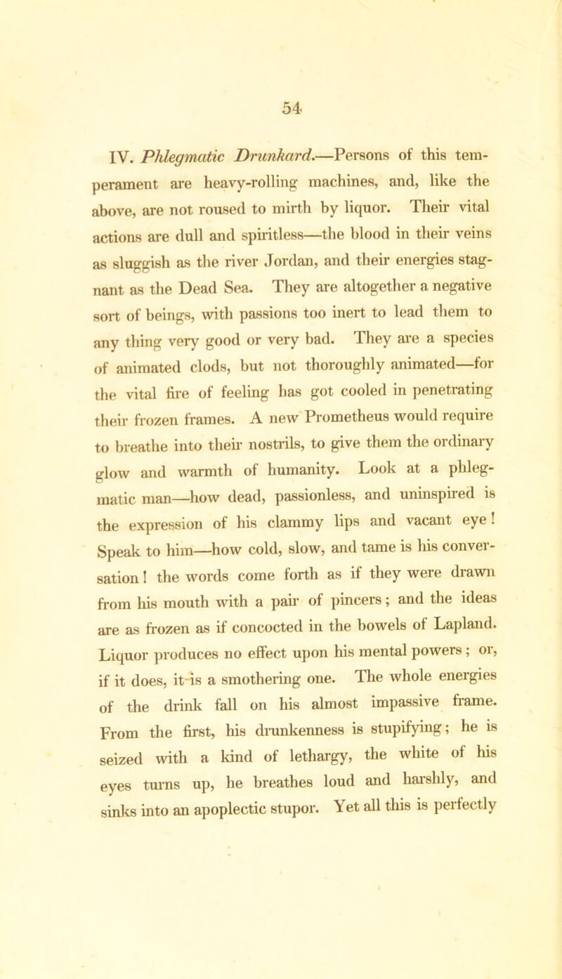 IV. Phlegmatic Drunkard.—Persons of this tem- perament are heavy-rolling machines, and, like the above, are not roused to mirth by liquor. Their vital actions are dull and spiritless—the blood in their veins as sluggish as the river Jordan, and their energies stag- nant as the Dead Sea. They are altogether a negative sort of beings, with passions too inert to lead them to any thing very good or very bad. They are a species of animated clods, but not thoroughly animated—for the vital fire of feeling has got cooled in penetrating their frozen frames. A new Prometheus would require to breathe into their nostrils, to give them the ordinary glow and warmth of humanity. Look at a phleg- matic man—how dead, passionless, and uninspired is the expression of his clammy lips and vacant eye! Speak to him—how cold, slow, and tame is his conver- sation ! the words come forth as if they were drawn from his mouth with a pair of pincers; and the ideas are as frozen as if concocted in the bowels of Lapland. Liquor produces no effect upon his mental powers; or, if it does, it-is a smothering one. The whole energies of the drink fall on his almost impassive frame. From the first, his drunkenness is stupifying; he is seized with a land of lethargy, the white of his eyes turns up, he breathes loud and harshly, and sinks into an apoplectic stupor. Yet all this is perfectly