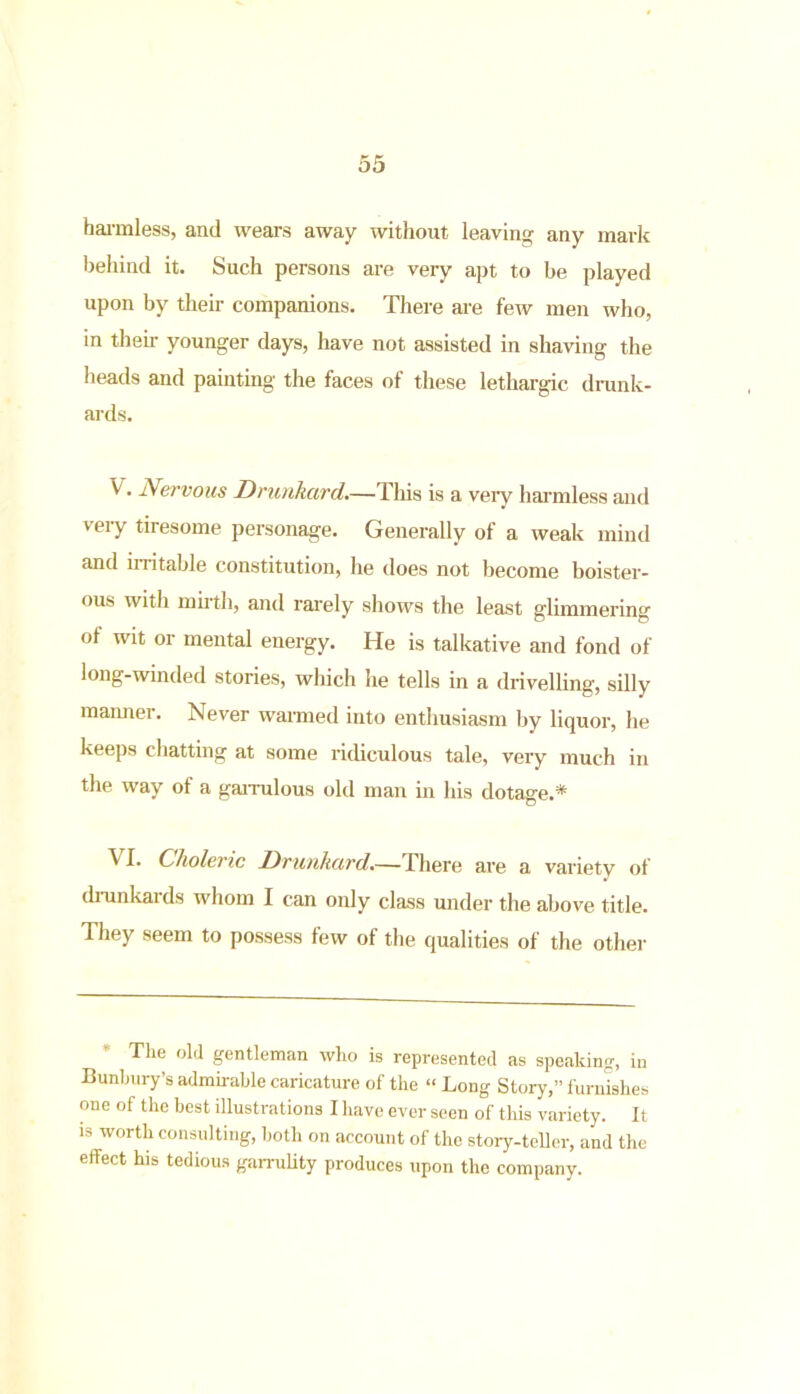harmless, and wears away without leaving any mark behind it. Such persons are very apt to be played upon by their companions. There are few men who, in then- younger days, have not assisted in shaving the heads and painting the faces of these lethargic drunk- ards. V. Nervous Drunkard.—This is a veiy harmless and veiy tiresome personage. Generally of a weak mind and irritable constitution, he does not become boister- ous with mirth, and rarely shows the least glimmering of wit or mental energy. He is talkative and fond of long-winded stories, which he tells in a drivelling-, silly manner. Never warmed into enthusiasm by liquor, he keeps chatting at some ridiculous tale, very much in the way of a garrulous old man in his dotage.* Vi- Choleric Drunkard.— I here are a variety of drunkards whom I can only class under the above title. They seem to possess few of the qualities of the other The old gentleman who is represented as speaking, in Bunbury’s admirable caricature of the “ Long Story,” furnishes one of the best illustrations I have ever seen of this variety. It is worth consulting, both on account of the story-teller, and the effect his tedious garrulity produces upon the company.