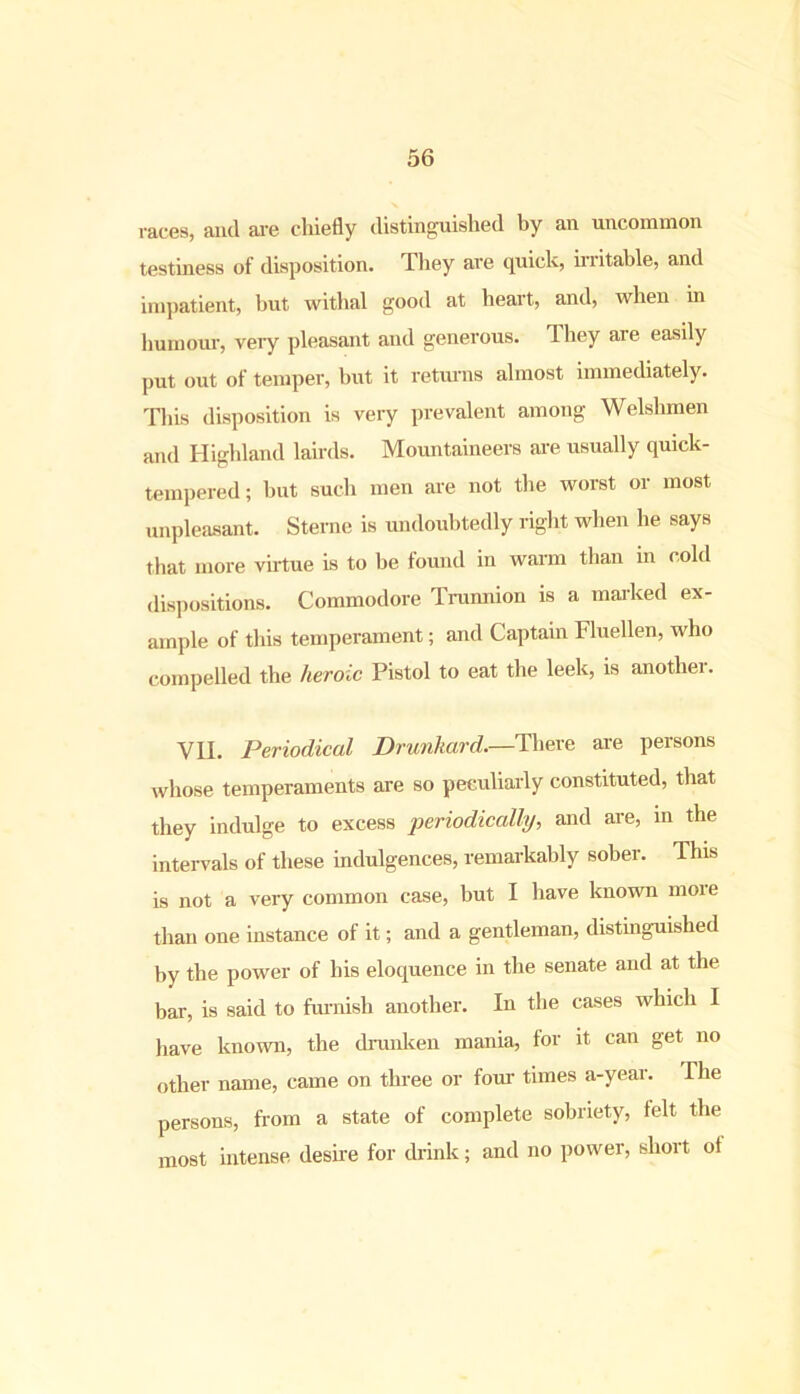 races, and are chiefly distinguished by an uncommon testiness of disposition. They are quick, irritable, and impatient, but withal good at heart, and, when in humour, very pleasant and generous. They are easily put out of temper, but it returns almost immediately. This disposition is very prevalent among Welshmen and Highland lairds. Mountaineers are usually quick- tempered ; but such men are not the worst or most unpleasant. Sterne is undoubtedly right when he says that more virtue is to be found in warm than in cold dispositions. Commodore Trunnion is a marked ex- ample of this temperament; and Captain Fluellen, who compelled the heroic Pistol to eat the leek, is another. VII. Periodical Drunkard.—There are persons whose temperaments are so peculiarly constituted, that they indulge to excess periodically, and are, in the intervals of these indulgences, remarkably sober. This is not a very common case, but I have known moie than one instance of it; and a gentleman, distinguished by the power of bis eloquence in the senate and at the bar, is said to furnish another. In the cases which I )iave known, the drunken mania, for it can get no other name, came on three or four times a-year. The persons, from a state of complete sobriety, felt the most intense desire for drink; and no power, short ot