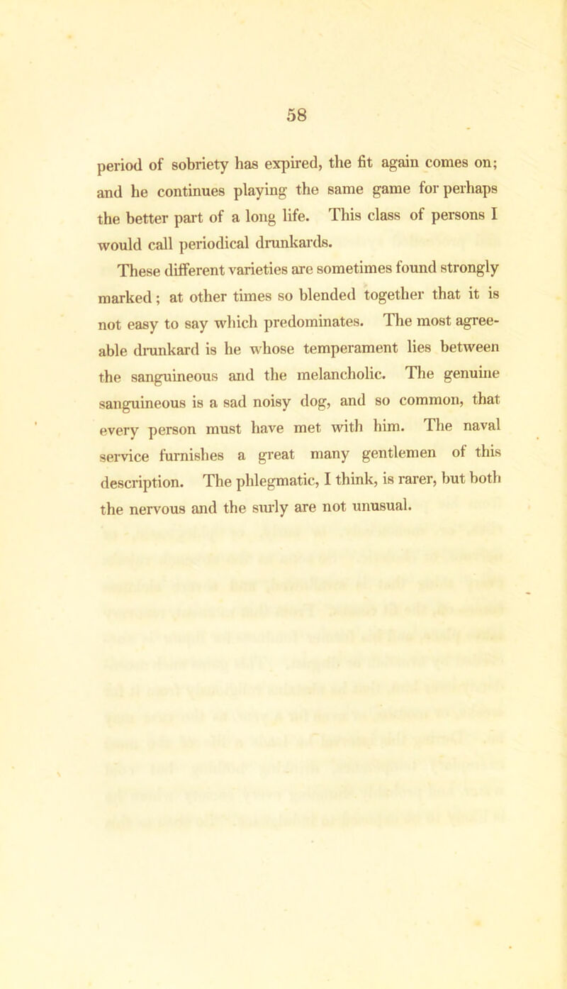 period of sobriety has expired, the fit again comes on; and he continues playing the same game for perhaps the better part of a long life. This class of persons I would call periodical drunkards. These different varieties are sometimes found strongly marked; at other times so blended together that it is not easy to say which predominates. The most agree- able drunkard is he whose temperament lies between the sanguineous and the melancholic. The genuine sanguineous is a sad noisy dog, and so common, that every person must have met with him. The naval service furnishes a great many gentlemen of this description. The phlegmatic, I think, is rarer, but both the nervous and the surly are not unusual.