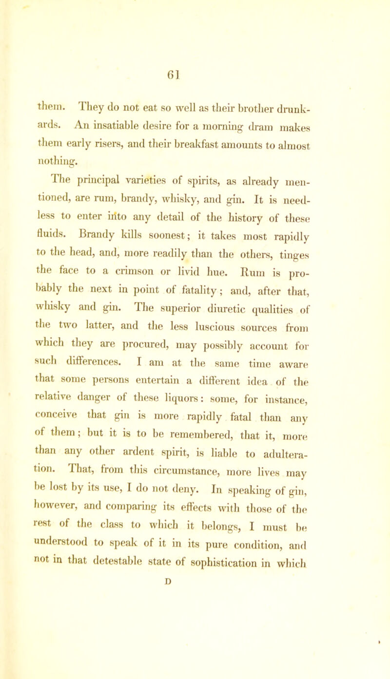 6] them. They do not eat so well as their brother drunk- ards. An insatiable desire for a morning dram makes them early risers, and their breakfast amounts to almost nothing. The principal varieties of spirits, as already men- tioned, are rum, brandy, whisky, and gin. It is need- less to enter iitto any detail of the histoiy of these fluids. Brandy kills soonest; it takes most rapidly to the head, and, more readily than the others, tinges the face to a crimson or livid hue. Rum is pro- bably the next in point of fatality; and, after that, whisky and gin. The superior diuretic qualities of the two latter, and the less luscious sources from which they are procured, may possibly account for such differences. I am at the same time aware that some persons entertain a different idea of the relative danger of these liquors: some, for instance, conceive that gin is more rapidly fatal than any of them; but it is to be remembered, that it, more than any other ardent spirit, is liable to adultera- tion. That, from this circumstance, more lives may be lost by its use, I do not deny. In speaking of gin, however, and comparing its effects with those of the rest of the class to which it belongs, I must be understood to speak of it in its pure condition, and not in that detestable state of sophistication in which D