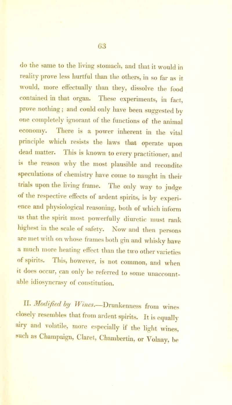 G3 do the same to the living stomach, and that it would in reality prove less hurtful than the others, in so far as it would, more effectually than they, dissolve the food contained in that organ. These experiments, in fact, prove nothing; and could only have been suggested by one completely ignorant of the functions of the animal economy. There is a power inherent in the vital principle which resists the laws that operate upon dead matter. This is known to every practitioner, and is the reason why the most plausible and recondite speculations of chemistry have come to naught in their trials upon the living frame. The only way to judge of the respective effects of ardent spirits, is by experi- ence anil physiological reasoning, both of which inform us that the spirit most powerfully diuretic must rank highest iii the scale of safety. Now and then persons are met with on whose frames both gin and whisky have a much more heating effect than the two other varieties of spirits. This, however, is not common, and when it does occur, can only be referred to some unaccount- able idiosyncrasy of constitution. II. Modified by Wines—Drunkenness from wines closely resembles that from ardent spirits. It is equally airy and volatile, more especially if the light wines, such as Champaign, Claret, Chambertin, or Volnay, be