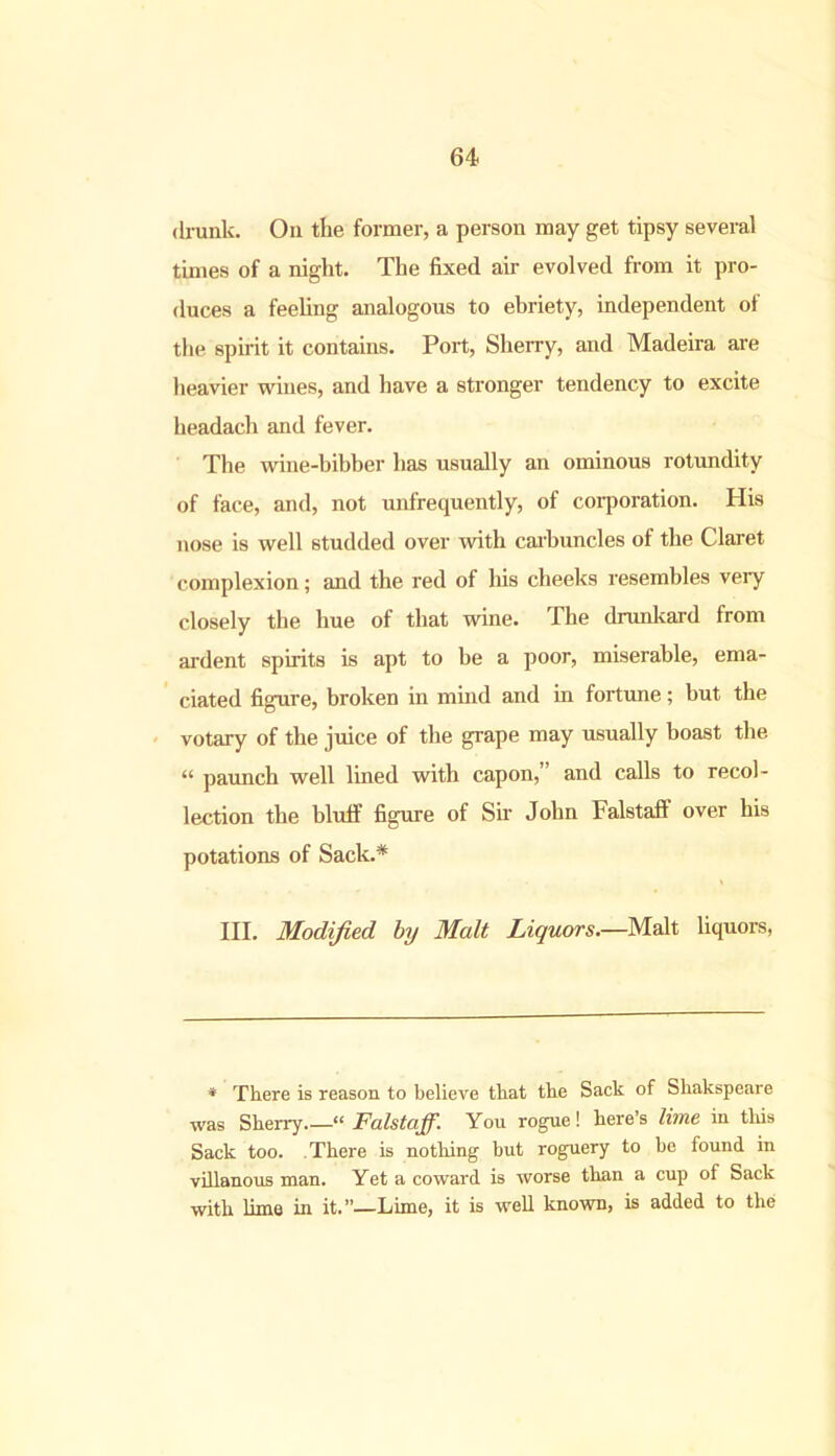 drunk. On the former, a person may get tipsy several times of a night. The fixed air evolved from it pro- duces a feeling analogous to ebriety, independent of the spirit it contains. Port, Sherry, and Madeira are heavier wines, and have a stronger tendency to excite headach and fever. The wine-bibber has usually an ominous rotundity of face, and, not unfrequently, of corporation. His nose is well studded over with carbuncles of the Claret complexion; and the red of his cheeks resembles very closely the hue of that wine. The drunkard from ardent spirits is apt to be a poor, miserable, ema- ciated figure, broken in mind and in fortune; but the votary of the juice of the grape may usually boast the “ paunch well lined with capon, and calls to recol- lection the bluff figure of Sir John Falstaff over his potations of Sack.* III. Modified, by Malt Liquors.—Malt liquors, * There is reason to believe that the Sack of Shakspeare was Sherry.—“ Falstaff. You rogue! here’s lime iu this Sack too. There is nothing but roguery to be found in villanous man. Yet a coward is worse than a cup of Sack with lime in it.”—Lime, it is well known, is added to the