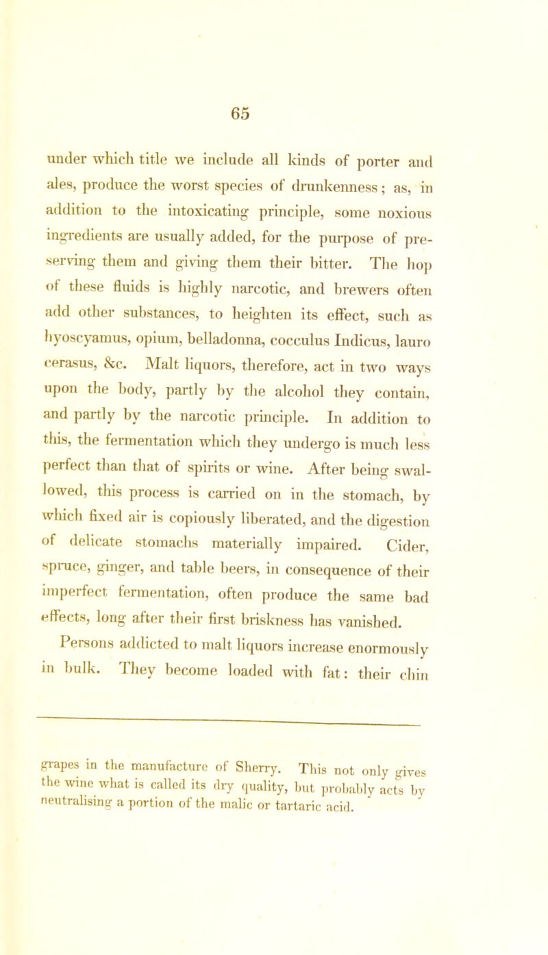 under which title we include all kinds of porter and ales, produce the worst species of drunkenness; as, in addition to the intoxicating principle, some noxious ingredients are usually added, for the purpose of pre- serving them and giving them their bitter. The hop of these fluids is highly narcotic, and brewers often add other substances, to heighten its effect, such as hyoscyamus, opium, belladonna, cocculus Indicus, lauro cerasus, &c. Malt liquors, therefore, act in two ways upon the body, partly by the alcohol they contain, and partly by the narcotic principle. In addition to this, the fermentation which they undergo is much less perfect than that of spirits or wine. After being swal- lowed, this process is carried on in the stomach, by which fixed air is copiously liberated, and the digestion of delicate stomachs materially impaired. Cider, spruce, ginger, and table beers, in consequence of their impel feet fermentation, often produce the same bad effects, long after their first briskness has vanished. I ersons addicted to malt liquors increase enormously in hulk. They become loaded with fat: their chin grapes in the manufacture of Sherry. This not only gives the wine what is called its diy quality, but probably acts by neutralising a portion of the malic or tartaric acid.