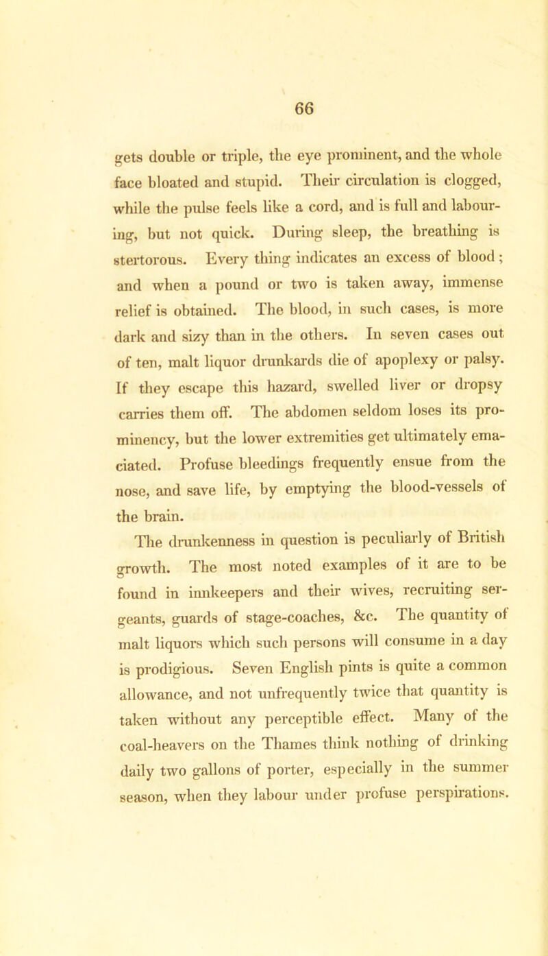 gets double or triple, the eye prominent, and the whole face bloated and stupid. Their circulation is clogged, while the pulse feels like a cord, and is full and labour- ing, but not quick. During sleep, the breathing is stertorous. Every thing indicates an excess of blood; and when a pound or two is taken away, immense relief is obtained. The blood, in such cases, is more dark and sizy than in the others. In seven cases out of ten, malt liquor drunkards die of apoplexy or palsy. If they escape this hazard, swelled liver or dropsy carries them off. The abdomen seldom loses its pro- minency, but the lower extremities get ultimately ema- ciated. Profuse bleedings frequently ensue from the nose, and save life, by emptying the blood-vessels of the brain. The drunkenness in question is peculiarly of British growth. The most noted examples of it are to be found in innkeepers and their wives, recruiting ser- geants, guards of stage-coaches, &c. The quantity of malt liquors which such persons will consume in a day is prodigious. Seven English pints is quite a common allowance, and not unfrequently twice that quantity is taken without any perceptible effect. Many of the coal-heavers on the Thames think nothing of drinking daily two gallons of porter, especially in the summer season, when they labour under profuse perspirations.