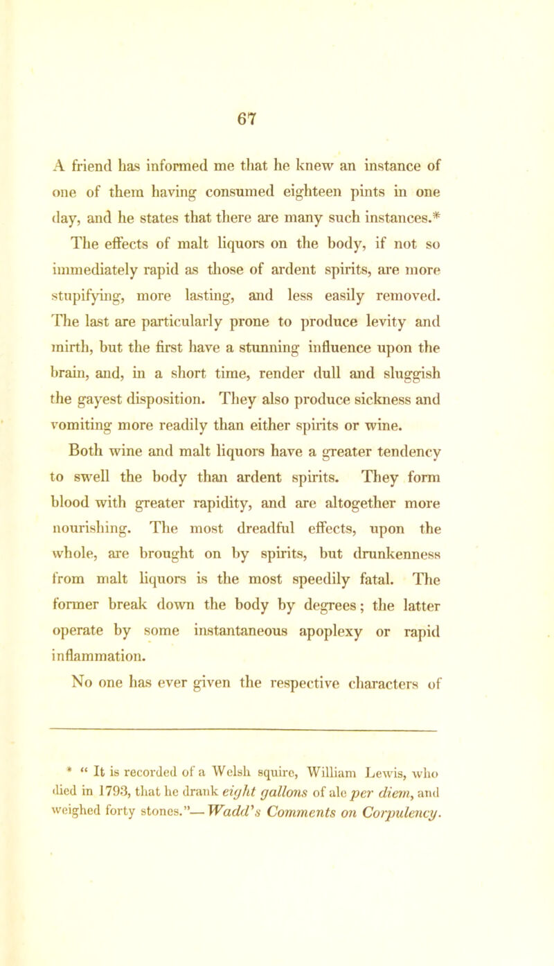 A friend has informed me that he knew an instance of one of them having consumed eighteen pints in one day, and he states that there are many such instances.* The effects of malt liquors on the body, if not so immediately rapid as those of ardent spirits, are more stupifying, more lasting, and less easily removed. The last are particularly prone to produce levity and mirth, but the first have a stunning influence upon the brain, and, in a short time, render dull and sluggish the gayest disposition. They also produce sickness and vomiting more readily than either spirits or wine. Both wine and malt liquors have a greater tendency to swell the body than ardent spirits. They form blood with greater rapidity, and are altogether more nourishing. The most dreadful effects, upon the whole, are brought on by spirits, but drunkenness from malt liquors is the most speedily fatal. The former break down the body by degrees; the latter operate by some instantaneous apoplexy or rapid inflammation. No one has ever given the respective characters of * “ It is recorded of a Welsh squire, William Lewis, who •lied in 1793, that he drank eight gallons of ale per diem, and weighed forty stones.”—Wadd's Comments on Corpulency.