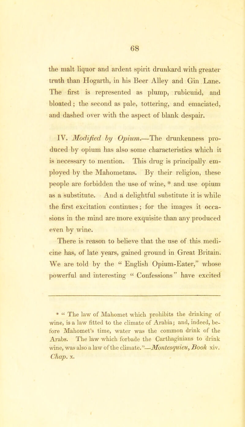 the malt liquor and ardent spirit drunkard with greater truth than Hogarth, in his Beer Alley and Gin Lane. The first is represented as plump, rubicund, and bloated; the second as pale, tottering, and emaciated, and dashed over with the aspect of blank despair. IV. Modified by Opium.—The drunkenness pro- duced by opium has also some characteristics which it is necessary to mention. This drag is principally em- ployed by the Mahometans. By their religion, these people are forbidden the use of wine, * and use opium as a substitute. And a delightful substitute it is while the first excitation continues; for the images it occa- sions in the mind are more exquisite than any produced even by wine. There is reason to believe that the use of this medi- cine has, of late years, gained ground in Great Britain. We are told by the “ English Opium-Eater,” whose powerful and interesting “ Confessions” have excited * “ The law of Mahomet which prohibits the drinking of wine, is a law fitted to the climate of Arabia; and, indeed, be- fore Mahomet’s time, water was the common drink of the Arabs. The law which forbade the Carthaginians to drink wine, was also a law of the climate.”—Montesquieu, Book xiv. Chap. x.