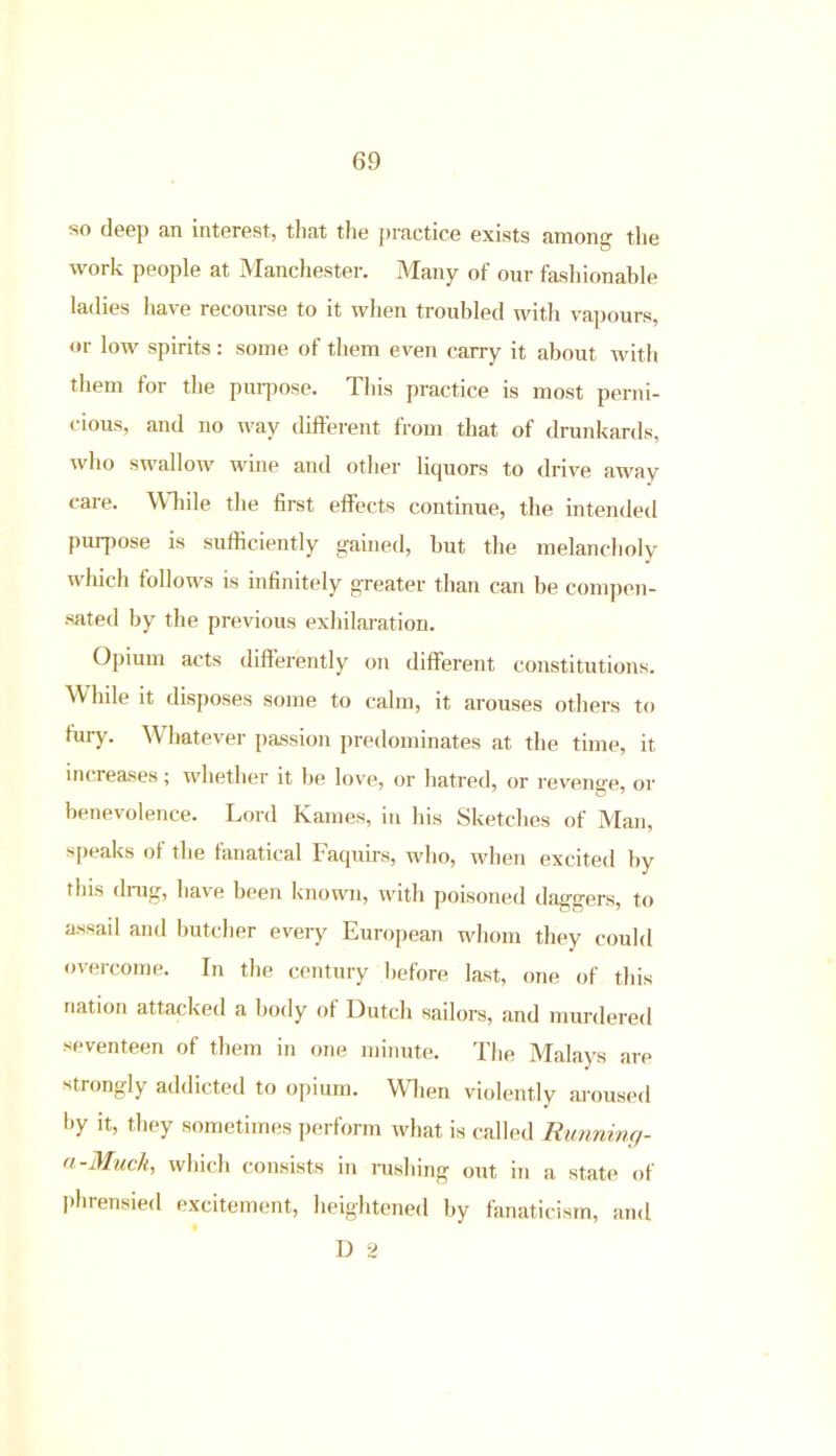 so deep an interest, that the practice exists among the work people at Manchester. Many of our fashionable ladies have recourse to it when troubled with vapours, or low spirits : some of them even carry it about with them for the purpose. Tins practice is most perni- cious, and no way different from that of drunkards, who swallow wine and other liquors to drive away care. While the first effects continue, the intended purpose is sufficiently gained, but the melancholy which follows is infinitely greater than can be compen- sated by the previous exhilaration. Opium acts differently on different constitutions. While it disposes some to calm, it arouses others to fury. Whatever passion predominates at the time, it increases; whether it be love, or hatred, or revenge, or benevolence. Lord Karnes, in his Sketches of Man, speaks of the fanatical faquirs, who, when excited by this drug, have been known, with poisoned daggers, to assail and butcher every European whom they could overcome. In the century before last, one of this nation attacked a body of Dutch sailors, and murdered seventeen of them in one minute. The Malays are strongly addicted to opium. When violently aroused by it, they sometimes perform what is called Running- a-Muck, which consists in rushing out in a state of phrensied excitement, heightened by fanaticism, and D 2