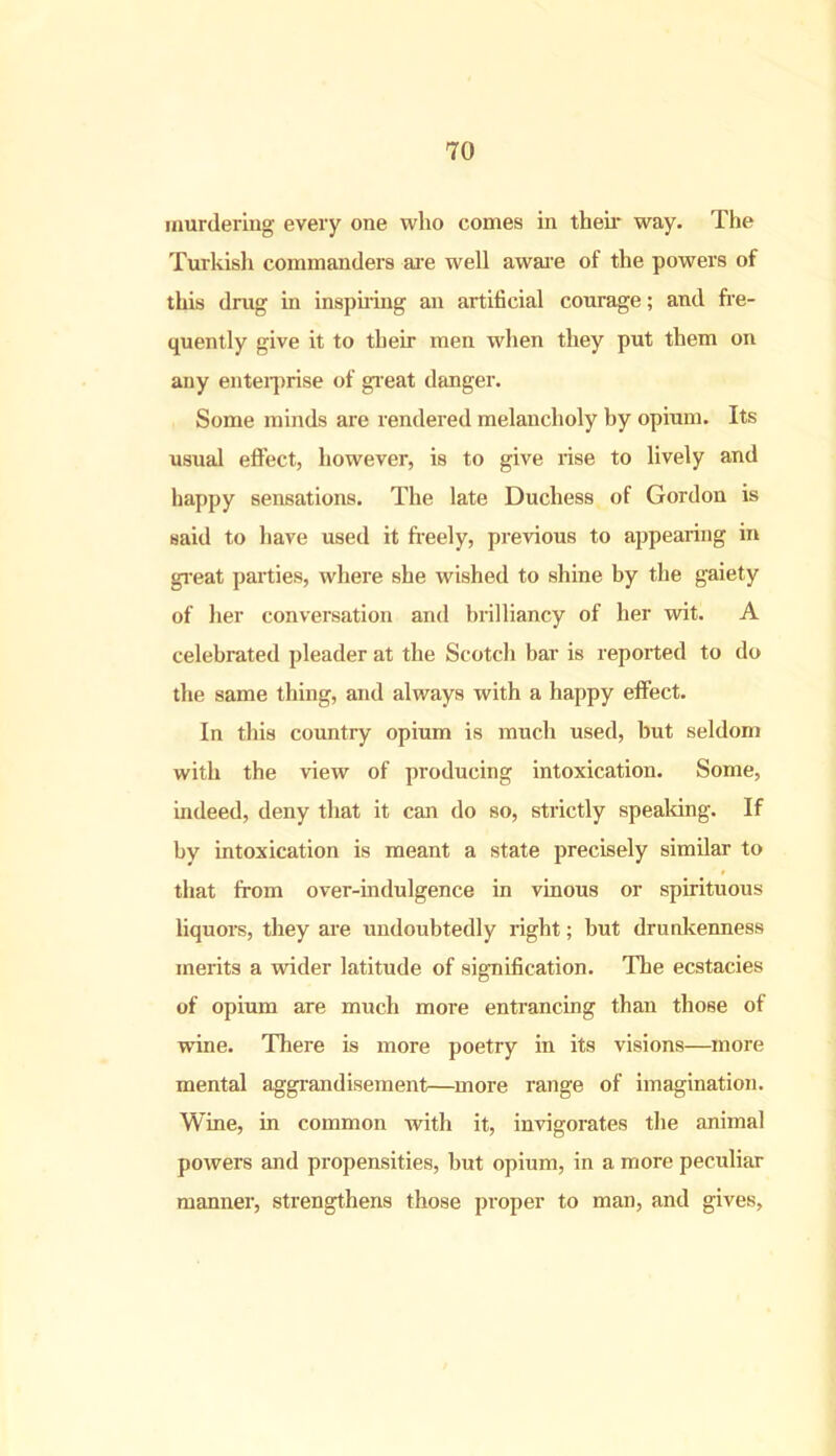 murdering every one who comes in their way. The Turkish commanders are well aware of the powers of this drug in inspiring an artificial courage; and fre- quently give it to their men when they put them on any enterprise of great danger. Some minds are rendered melancholy by opium. Its usual effect, however, is to give rise to lively and happy sensations. The late Duchess of Gordon is said to have used it freely, previous to appearing in great parties, where she wished to shine by the gaiety of her conversation and brilliancy of her wit. A celebrated pleader at the Scotch bar is reported to do the same thing, and always with a happy effect. In this country opium is much used, but seldom with the view of producing intoxication. Some, indeed, deny that it can do so, strictly speaking. If by intoxication is meant a state precisely similar to that from over-indulgence in vinous or spirituous liquors, they are undoubtedly right; but drunkenness merits a wider latitude of signification. The ecstacies of opium are much more entrancing than those of wine. There is more poetiy in its visions—more mental aggrandisement—more range of imagination. Wine, in common with it, invigorates the animal powers and propensities, but opium, in a more pecidiar manner, strengthens those proper to man, and gives,