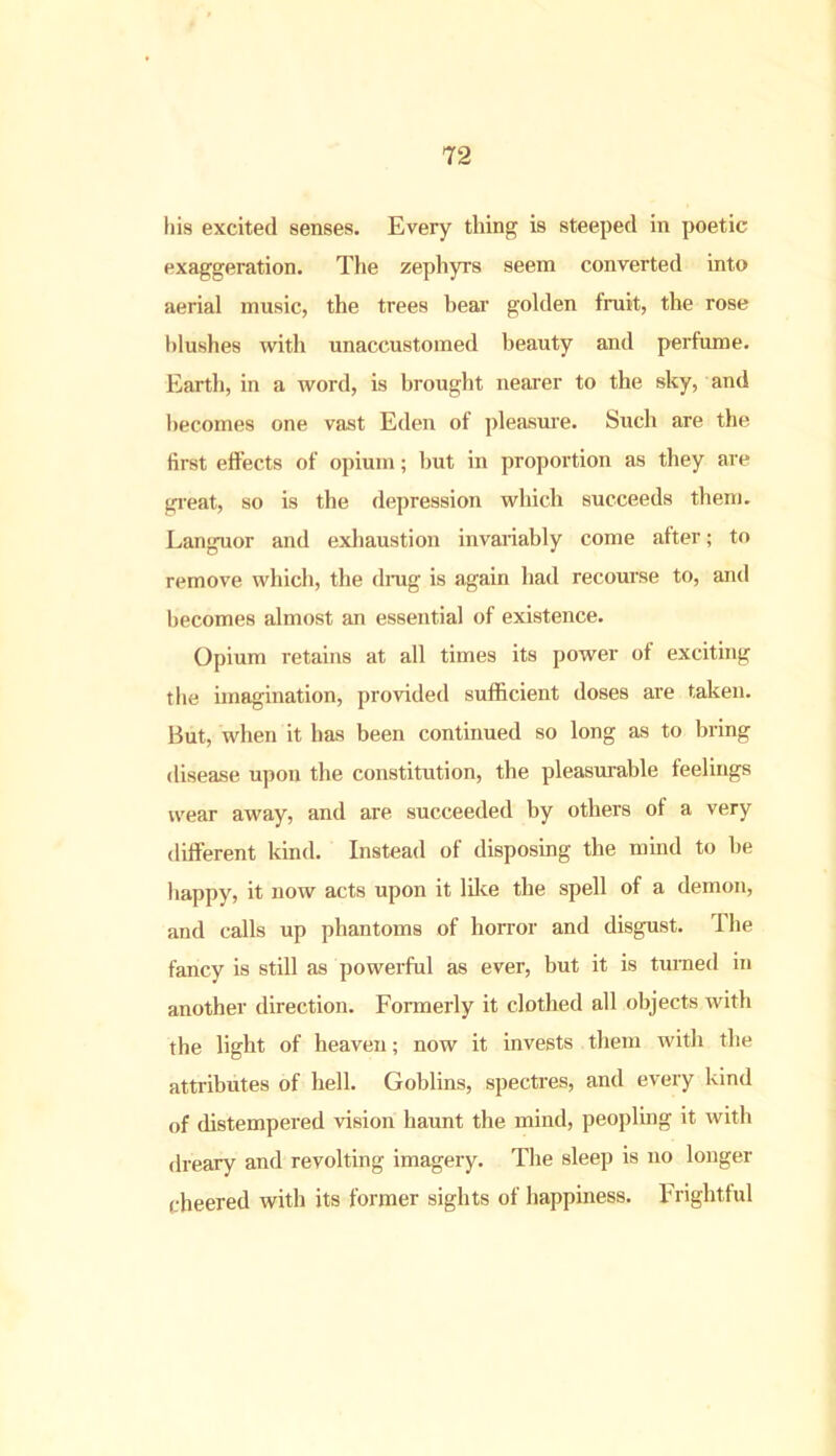 his excited senses. Every thing is steeped in poetic exaggeration. The zephyrs seem converted into aerial music, the trees bear golden fruit, the rose blushes with unaccustomed beauty and perfume. Earth, in a word, is brought nearer to the sky, and becomes one vast Eden of pleasure. Such are the first effects of opium; but in proportion as they are great, so is the depression which succeeds them. Languor and exhaustion invariably come after; to remove which, the drag is again bad recourse to, and becomes almost an essential of existence. Opium retains at all times its power of exciting the imagination, provided sufficient doses are taken. But, when it has been continued so long as to bring disease upon the constitution, the pleasurable feelings wear away, and are succeeded by others of a very different kind. Instead of disposing the mind to be happy, it now acts upon it like the spell of a demon, and calls up phantoms of horror and disgust. I he fancy is still as powerful as ever, but it is turned in another direction. Formerly it clothed all objects with the light of heaven; now it invests them with the attributes of hell. Goblins, spectres, and every kind of distempered vision haunt the mind, peopling it with dreary and revolting imagery. The sleep is no longer cheered with its former sights of happiness. Frightful